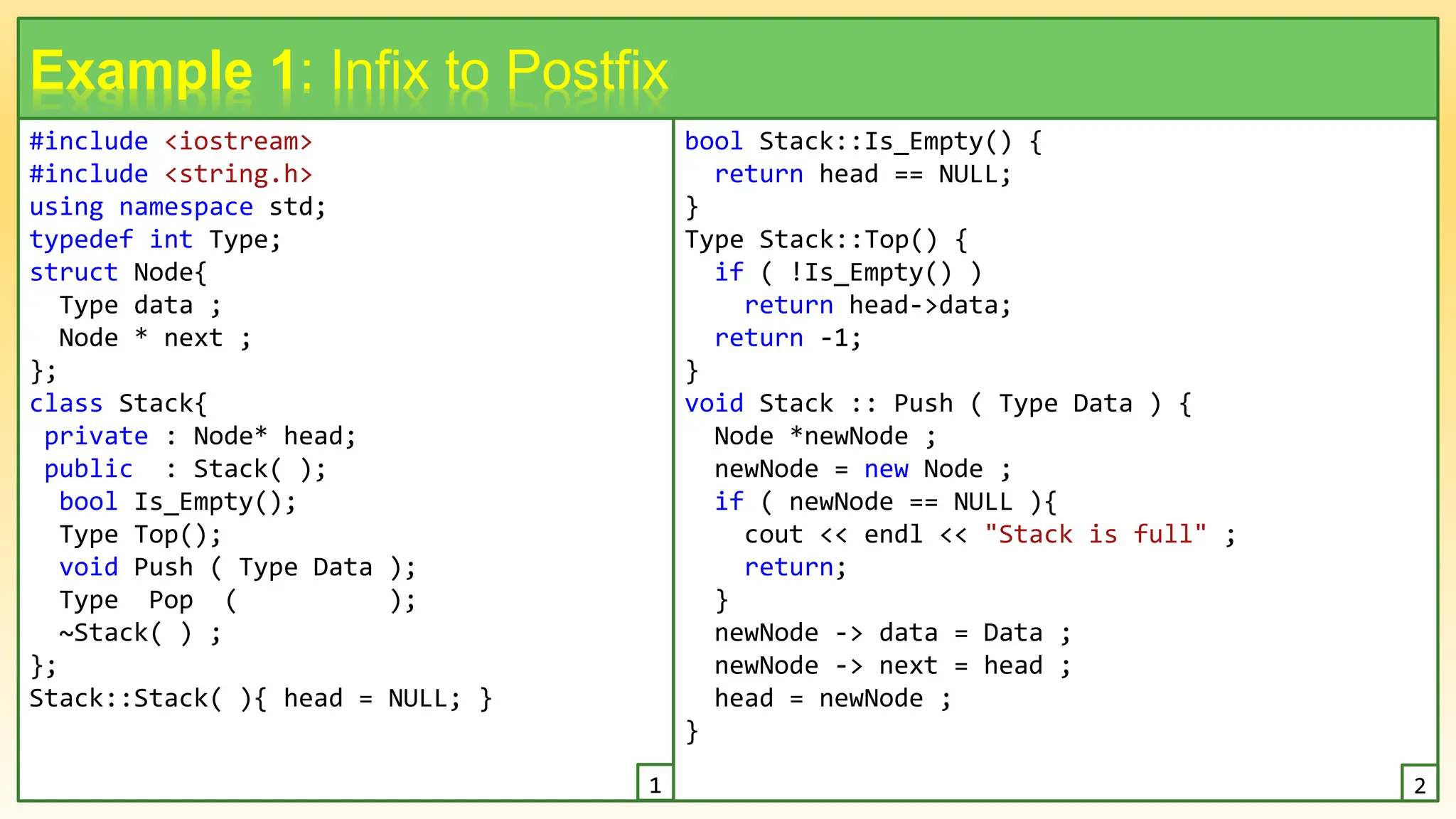 #include <iostream>
#include <string.h>
using namespace std;
typedef int Type;
struct Node{
Type data ;
Node * next ;
};
class Stack{
private : Node* head;
public : Stack( );
bool Is_Empty();
Type Top();
void Push ( Type Data );
Type Pop ( );
~Stack( ) ;
};
Stack::Stack( ){ head = NULL; }
7
Example 1: Infix to Postfix
bool Stack::Is_Empty() {
return head == NULL;
}
Type Stack::Top() {
if ( !Is_Empty() )
return head->data;
return -1;
}
void Stack :: Push ( Type Data ) {
Node *newNode ;
newNode = new Node ;
if ( newNode == NULL ){
cout << endl << "Stack is full" ;
return;
}
newNode -> data = Data ;
newNode -> next = head ;
head = newNode ;
}
1 2
 