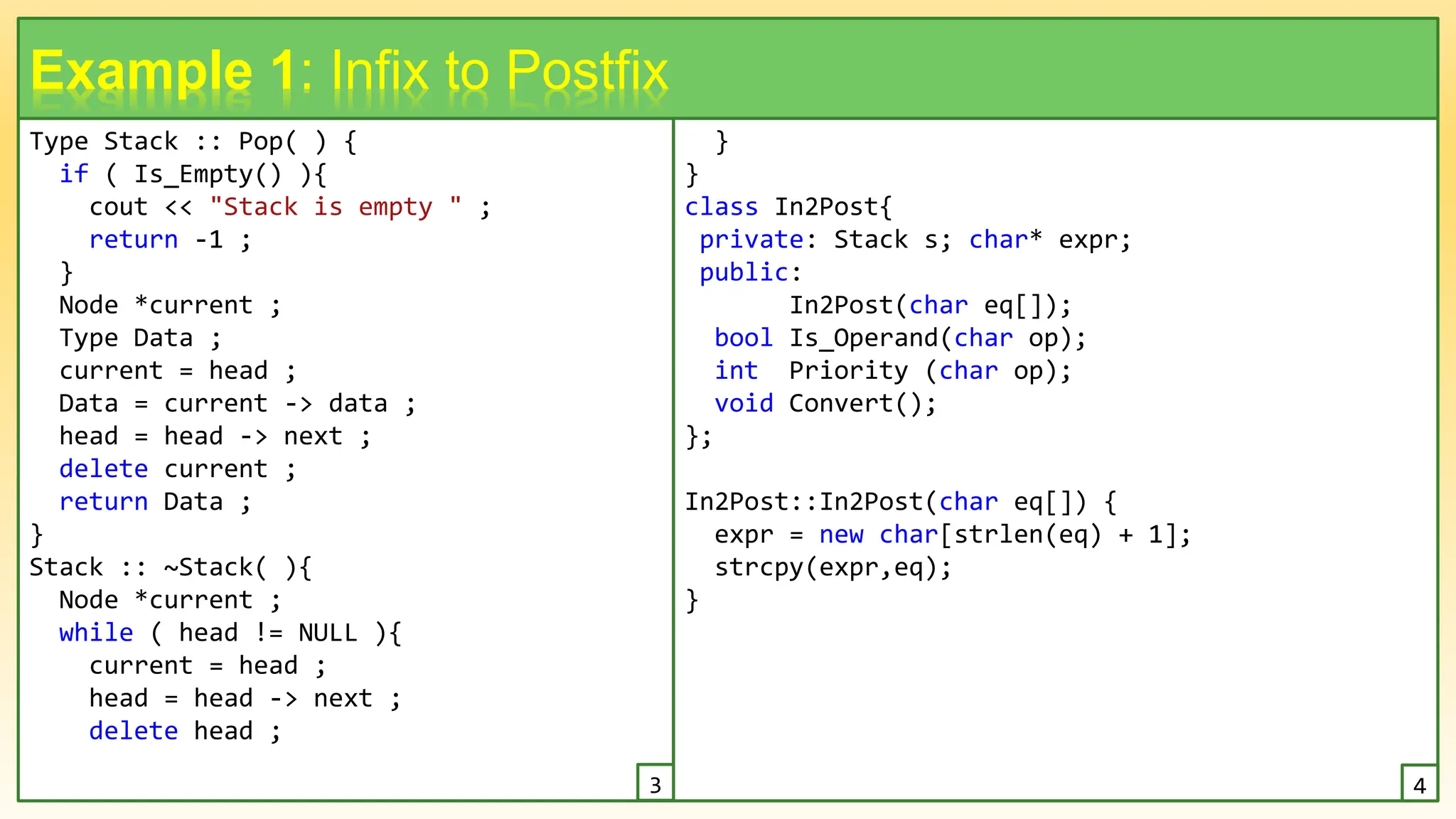 Type Stack :: Pop( ) {
if ( Is_Empty() ){
cout << "Stack is empty " ;
return -1 ;
}
Node *current ;
Type Data ;
current = head ;
Data = current -> data ;
head = head -> next ;
delete current ;
return Data ;
}
Stack :: ~Stack( ){
Node *current ;
while ( head != NULL ){
current = head ;
head = head -> next ;
delete head ;
8
Example 1: Infix to Postfix
}
}
class In2Post{
private: Stack s; char* expr;
public:
In2Post(char eq[]);
bool Is_Operand(char op);
int Priority (char op);
void Convert();
};
In2Post::In2Post(char eq[]) {
expr = new char[strlen(eq) + 1];
strcpy(expr,eq);
}
3 4
 