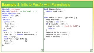 #include <iostream>
#include <math.h> // for pow( , )
using namespace std;
typedef char Type;
class Stack{
private :
struct node{
Type data ;
node * next ;
} *head;
public :
Stack( ) { head = NULL ; }
Type top() { return head->data; }
bool IsEmpty();
void Push ( Type Data );
Type Pop ( );
~Stack( ) ;
};
13
Example 2: Infix to Postfix with Parenthesis
bool Stack::IsEmpty(){
return head ==NULL;
}
void Stack :: Push ( Type Data ) {
node *newNode ;
newNode = new node ;
if ( newNode == NULL ){
cout << endl << "Stack is full" ;
return;
}
newNode -> data = Data ;
newNode -> next = head ;
head = newNode ;
}
1 2
 