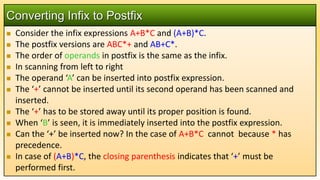  Consider the infix expressions A+B*C and (A+B)*C.
 The postfix versions are ABC*+ and AB+C*.
 The order of operands in postfix is the same as the infix.
 In scanning from left to right
 The operand ‘A’ can be inserted into postfix expression.
 The ‘+’ cannot be inserted until its second operand has been scanned and
inserted.
 The ‘+’ has to be stored away until its proper position is found.
 When ‘B’ is seen, it is immediately inserted into the postfix expression.
 Can the ‘+’ be inserted now? In the case of A+B*C cannot because * has
precedence.
 In case of (A+B)*C, the closing parenthesis indicates that ‘+’ must be
performed first.
Converting Infix to Postfix
 