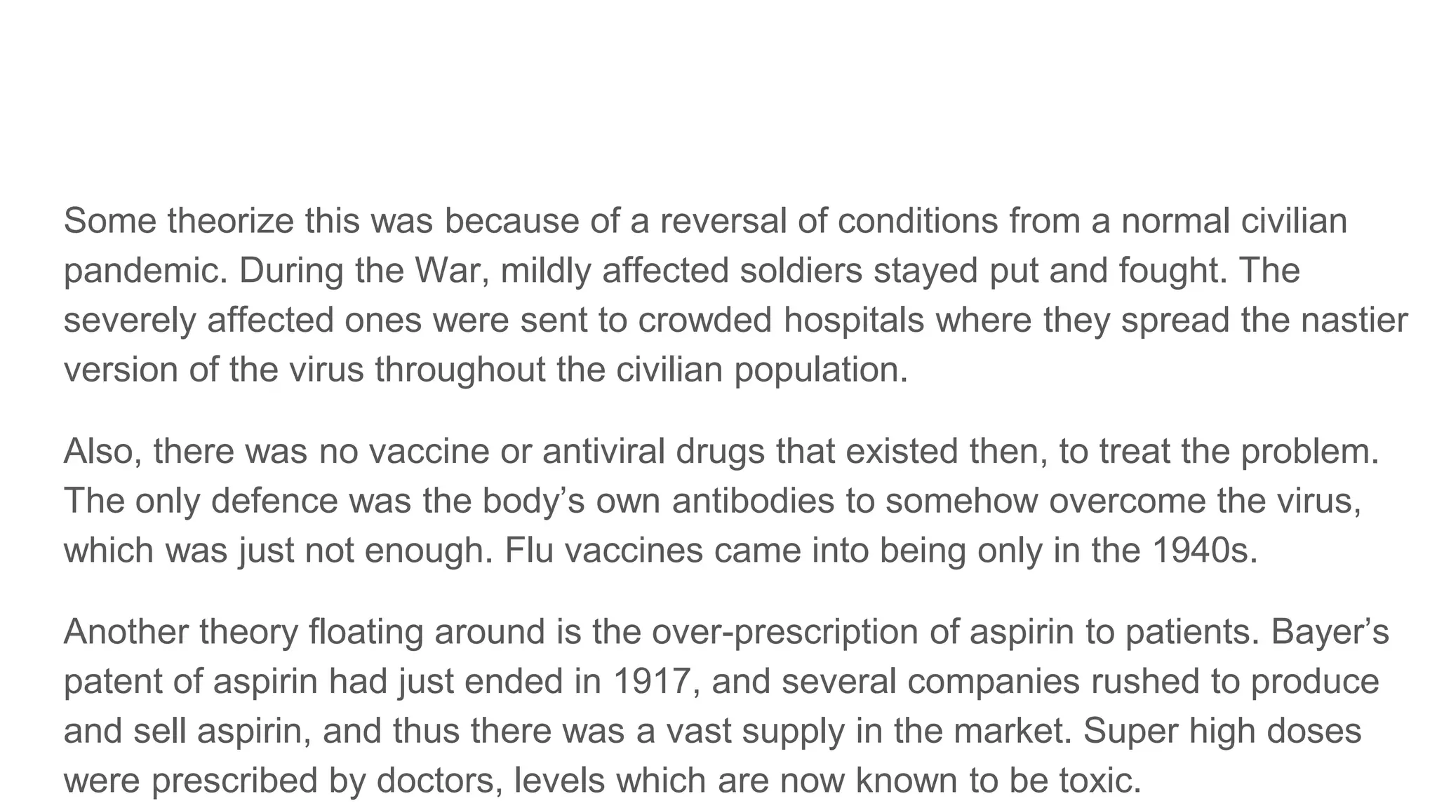 Some theorize this was because of a reversal of conditions from a normal civilian
pandemic. During the War, mildly affected soldiers stayed put and fought. The
severely affected ones were sent to crowded hospitals where they spread the nastier
version of the virus throughout the civilian population.
Also, there was no vaccine or antiviral drugs that existed then, to treat the problem.
The only defence was the body’s own antibodies to somehow overcome the virus,
which was just not enough. Flu vaccines came into being only in the 1940s.
Another theory floating around is the over-prescription of aspirin to patients. Bayer’s
patent of aspirin had just ended in 1917, and several companies rushed to produce
and sell aspirin, and thus there was a vast supply in the market. Super high doses
were prescribed by doctors, levels which are now known to be toxic.
 