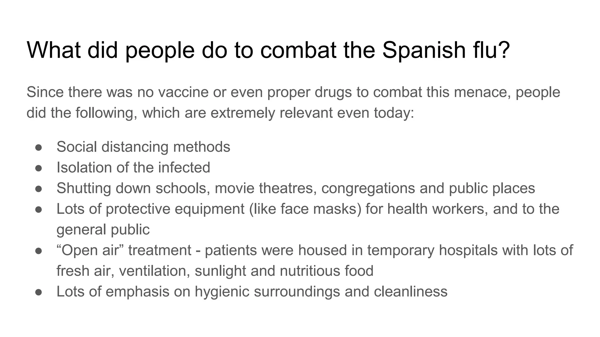 What did people do to combat the Spanish flu?
Since there was no vaccine or even proper drugs to combat this menace, people
did the following, which are extremely relevant even today:
● Social distancing methods
● Isolation of the infected
● Shutting down schools, movie theatres, congregations and public places
● Lots of protective equipment (like face masks) for health workers, and to the
general public
● “Open air” treatment - patients were housed in temporary hospitals with lots of
fresh air, ventilation, sunlight and nutritious food
● Lots of emphasis on hygienic surroundings and cleanliness
 