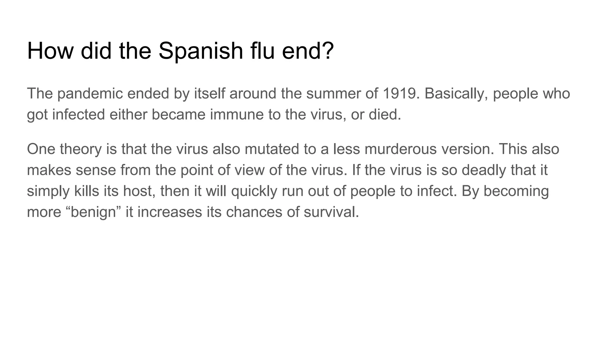 How did the Spanish flu end?
The pandemic ended by itself around the summer of 1919. Basically, people who
got infected either became immune to the virus, or died.
One theory is that the virus also mutated to a less murderous version. This also
makes sense from the point of view of the virus. If the virus is so deadly that it
simply kills its host, then it will quickly run out of people to infect. By becoming
more “benign” it increases its chances of survival.
 