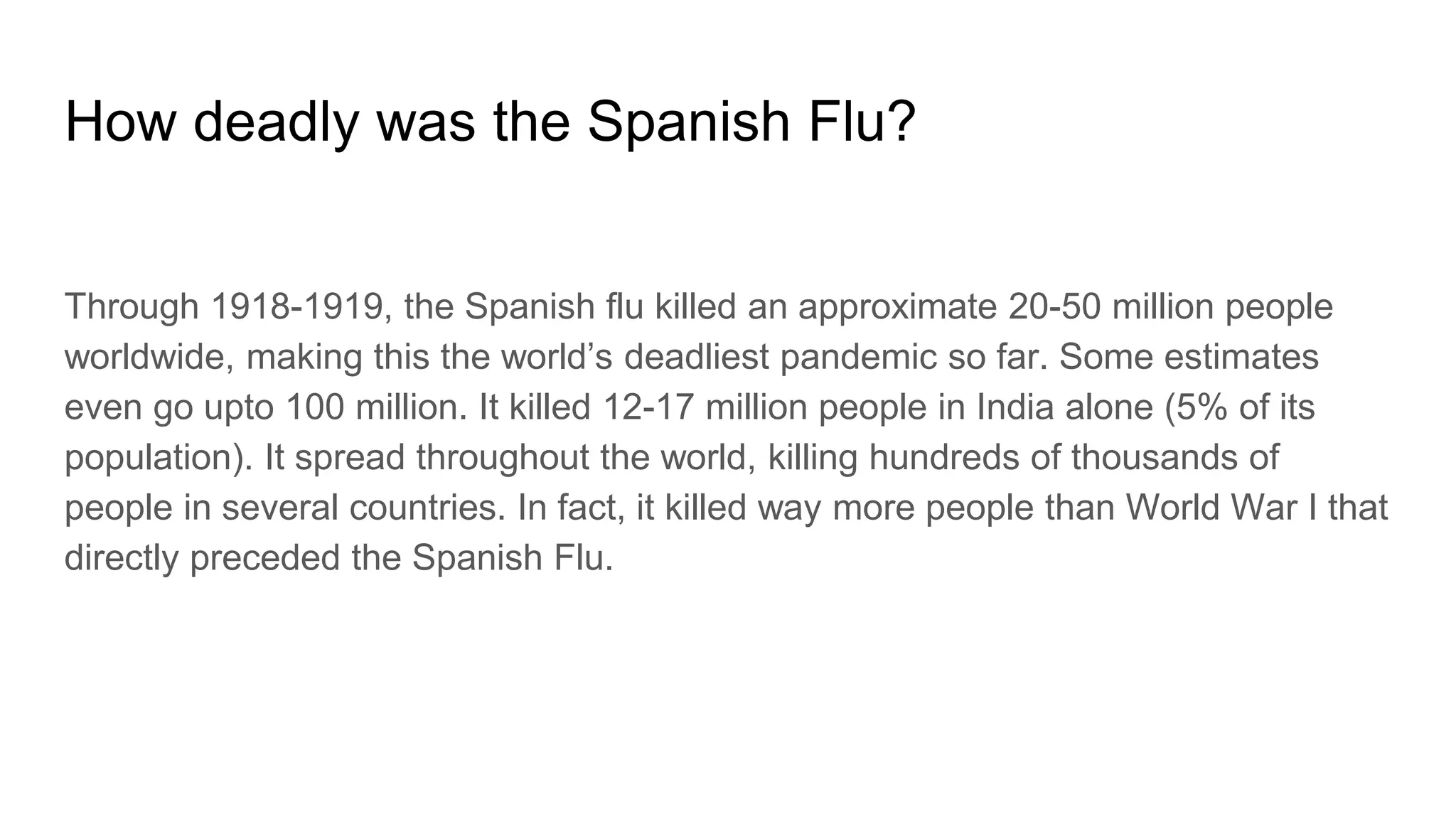 How deadly was the Spanish Flu?
Through 1918-1919, the Spanish flu killed an approximate 20-50 million people
worldwide, making this the world’s deadliest pandemic so far. Some estimates
even go upto 100 million. It killed 12-17 million people in India alone (5% of its
population). It spread throughout the world, killing hundreds of thousands of
people in several countries. In fact, it killed way more people than World War I that
directly preceded the Spanish Flu.
 