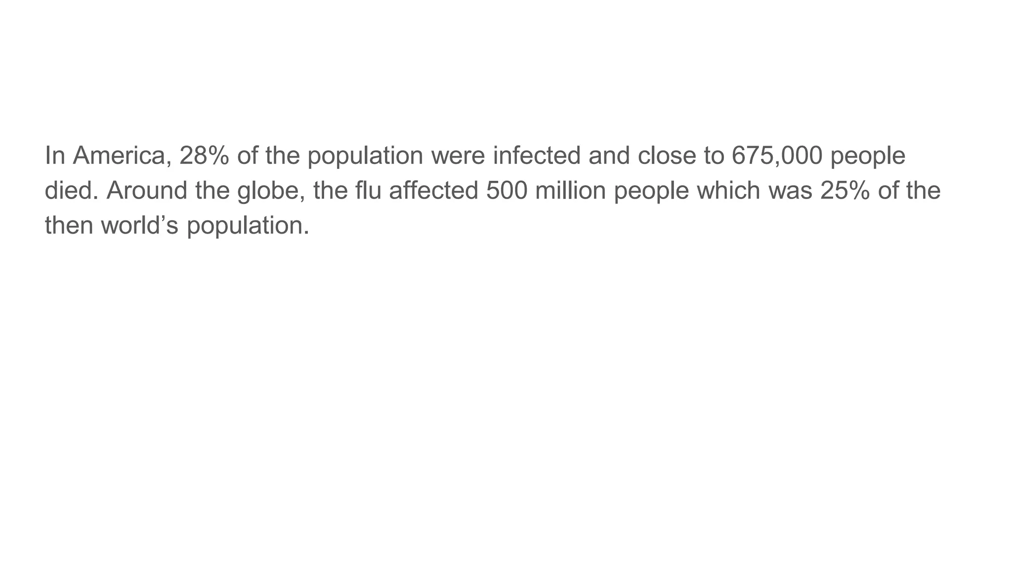 In America, 28% of the population were infected and close to 675,000 people
died. Around the globe, the flu affected 500 million people which was 25% of the
then world’s population.
 