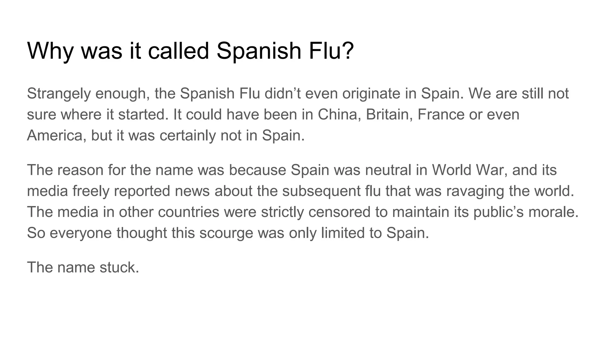 Why was it called Spanish Flu?
Strangely enough, the Spanish Flu didn’t even originate in Spain. We are still not
sure where it started. It could have been in China, Britain, France or even
America, but it was certainly not in Spain.
The reason for the name was because Spain was neutral in World War, and its
media freely reported news about the subsequent flu that was ravaging the world.
The media in other countries were strictly censored to maintain its public’s morale.
So everyone thought this scourge was only limited to Spain.
The name stuck.
 