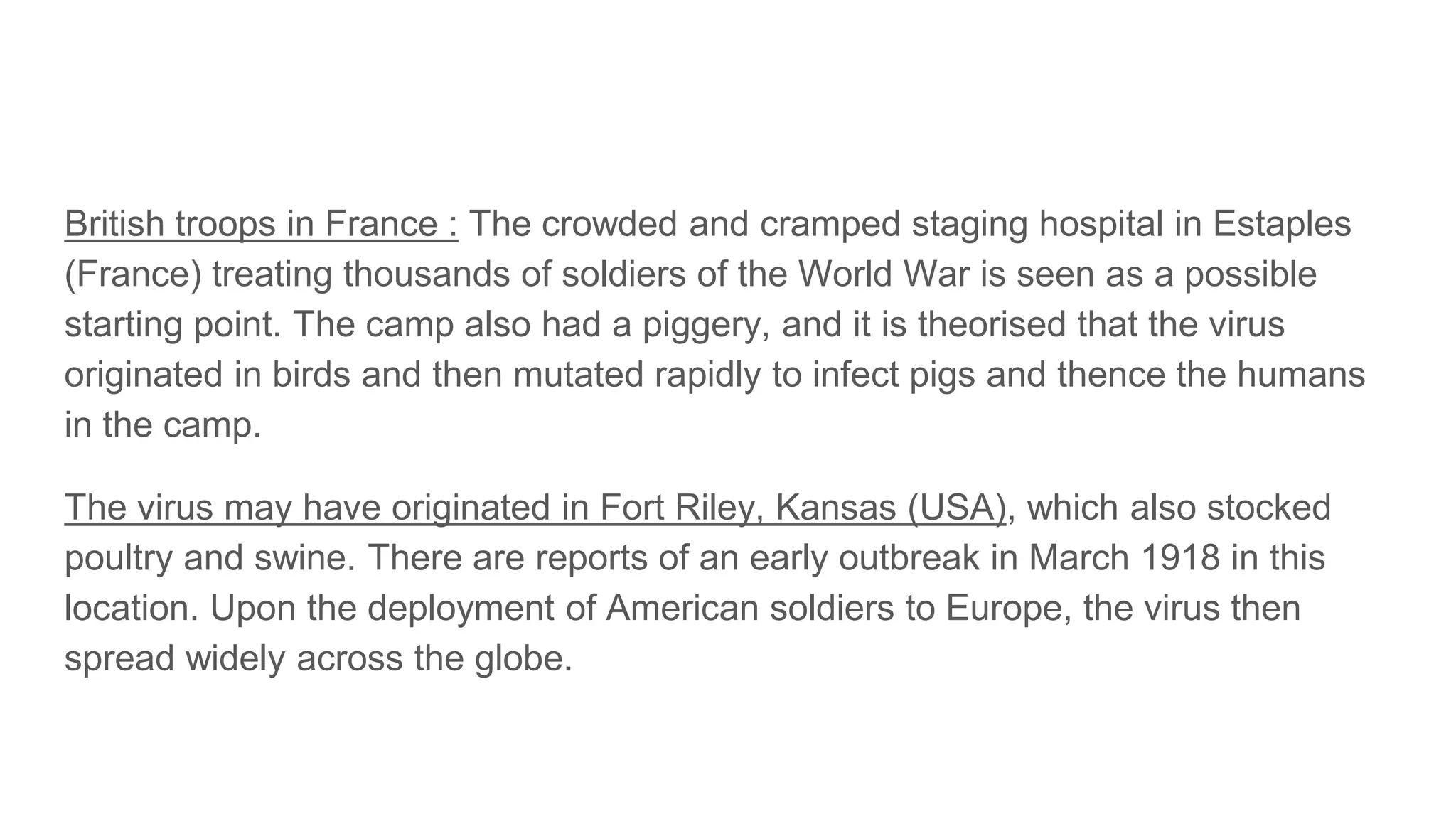 British troops in France : The crowded and cramped staging hospital in Estaples
(France) treating thousands of soldiers of the World War is seen as a possible
starting point. The camp also had a piggery, and it is theorised that the virus
originated in birds and then mutated rapidly to infect pigs and thence the humans
in the camp.
The virus may have originated in Fort Riley, Kansas (USA), which also stocked
poultry and swine. There are reports of an early outbreak in March 1918 in this
location. Upon the deployment of American soldiers to Europe, the virus then
spread widely across the globe.
 