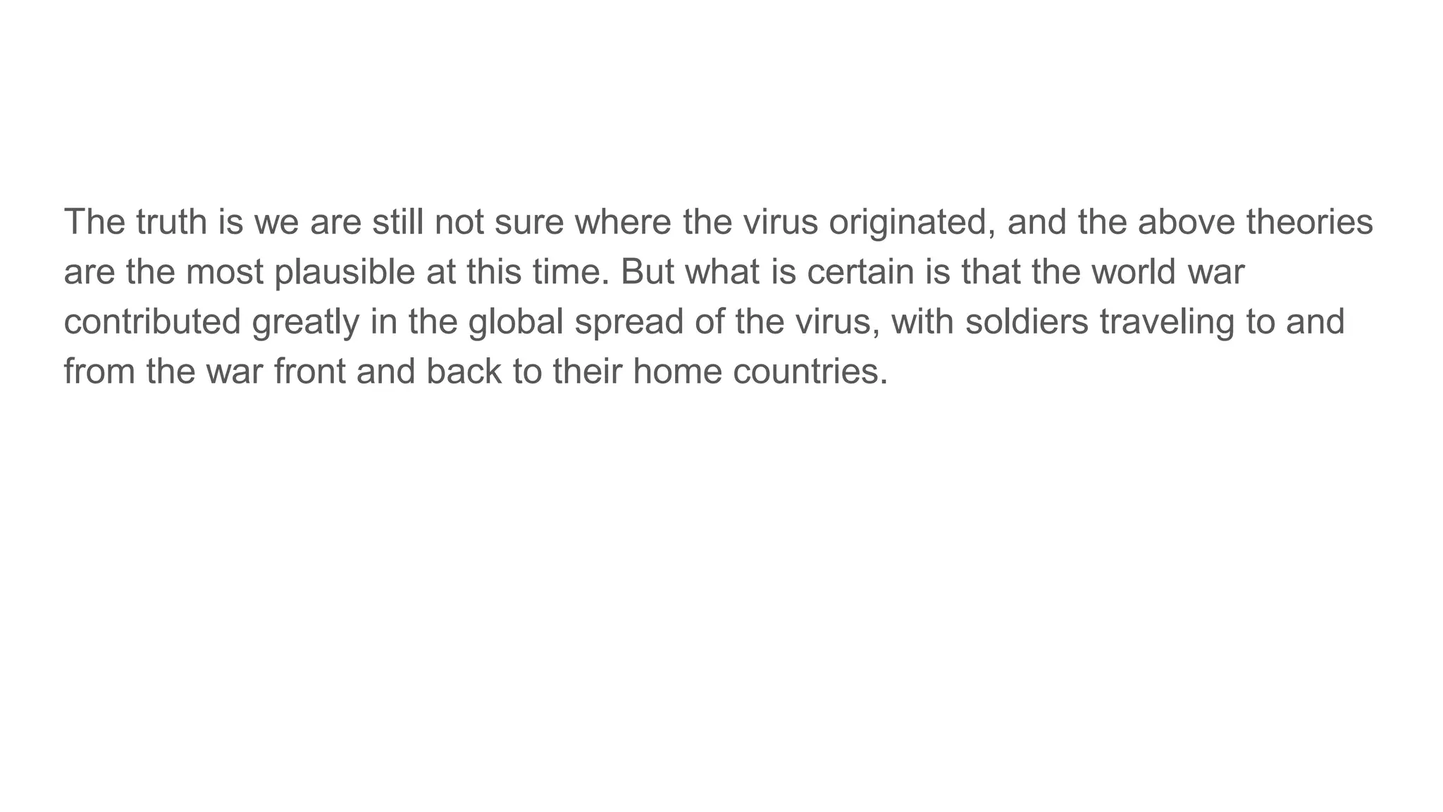 The truth is we are still not sure where the virus originated, and the above theories
are the most plausible at this time. But what is certain is that the world war
contributed greatly in the global spread of the virus, with soldiers traveling to and
from the war front and back to their home countries.
 