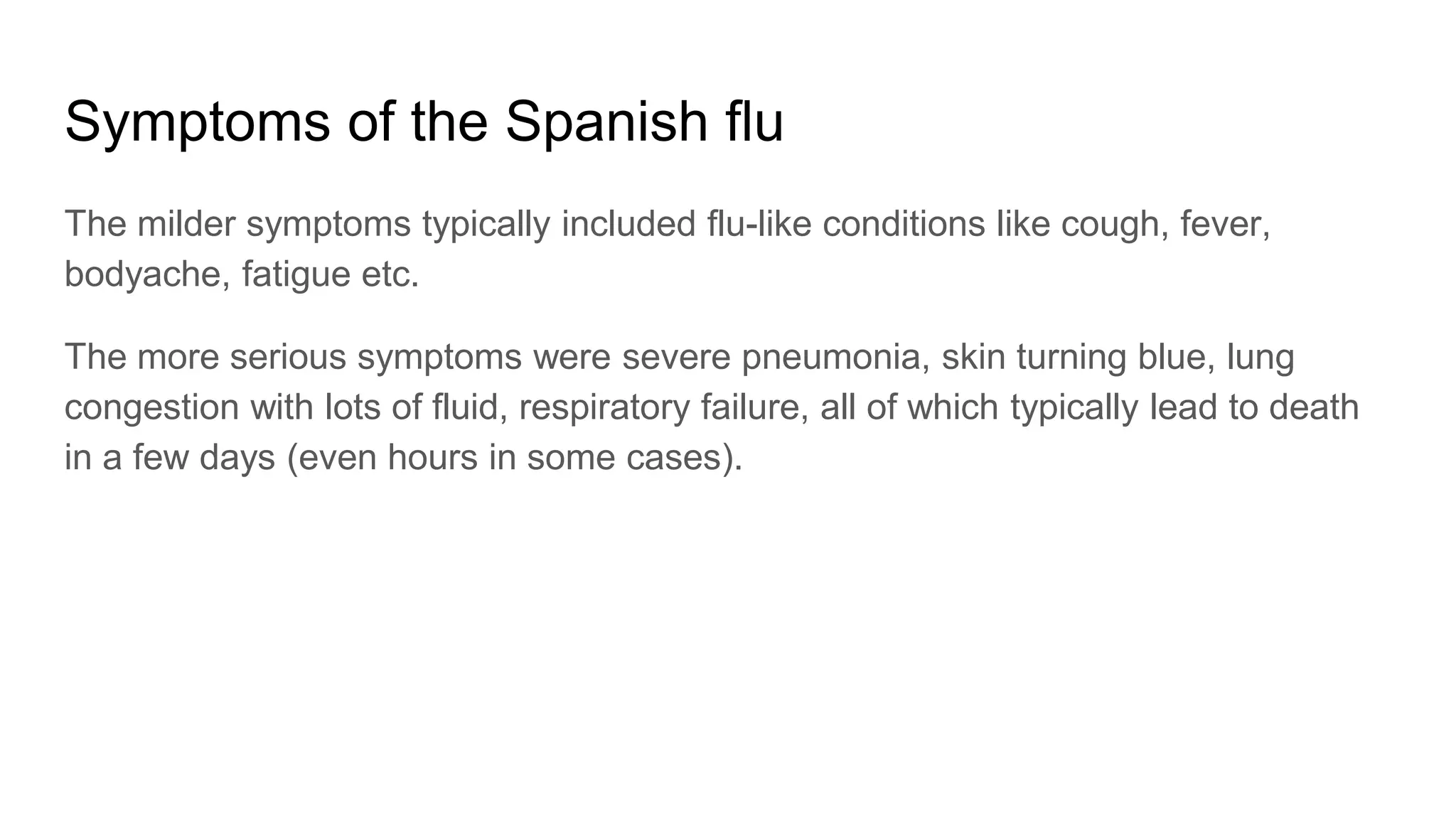 Symptoms of the Spanish flu
The milder symptoms typically included flu-like conditions like cough, fever,
bodyache, fatigue etc.
The more serious symptoms were severe pneumonia, skin turning blue, lung
congestion with lots of fluid, respiratory failure, all of which typically lead to death
in a few days (even hours in some cases).
 