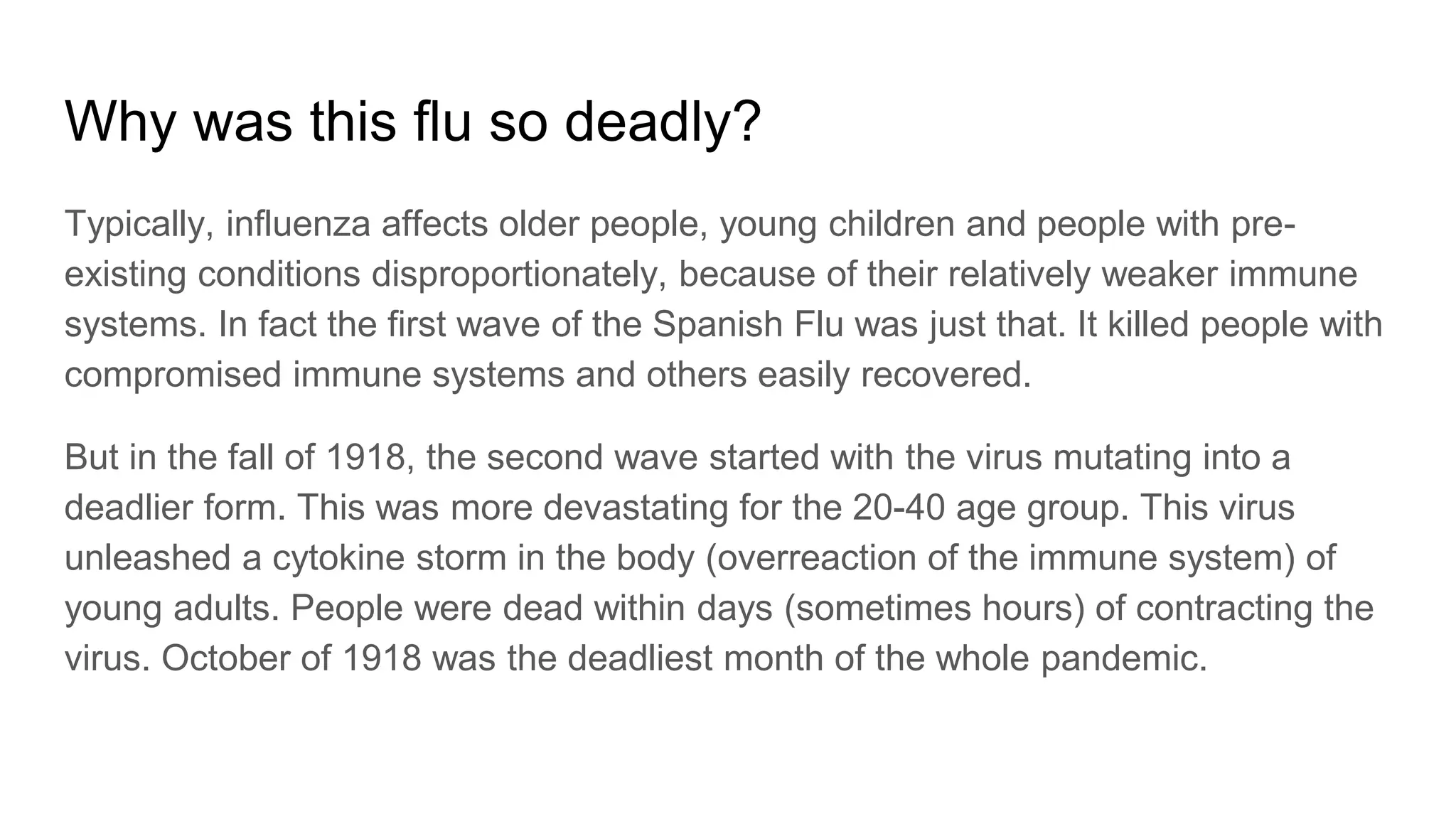 Why was this flu so deadly?
Typically, influenza affects older people, young children and people with pre-
existing conditions disproportionately, because of their relatively weaker immune
systems. In fact the first wave of the Spanish Flu was just that. It killed people with
compromised immune systems and others easily recovered.
But in the fall of 1918, the second wave started with the virus mutating into a
deadlier form. This was more devastating for the 20-40 age group. This virus
unleashed a cytokine storm in the body (overreaction of the immune system) of
young adults. People were dead within days (sometimes hours) of contracting the
virus. October of 1918 was the deadliest month of the whole pandemic.
 