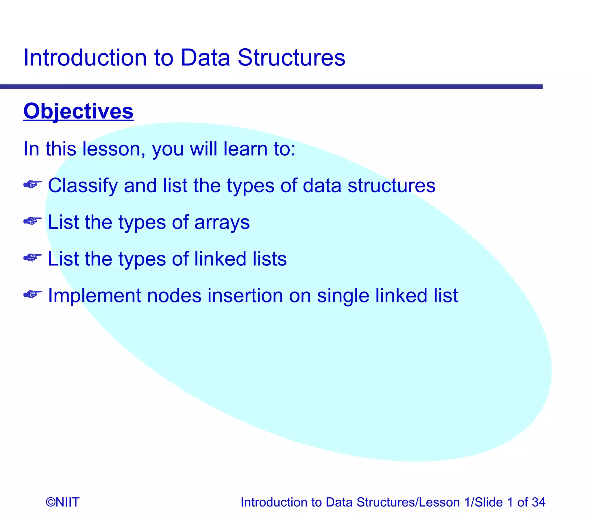 Introduction to Data Structures

Objectives
In this lesson, you will learn to:
 Classify and list the types of data structures
 List the types of arrays
 List the types of linked lists
 Implement nodes insertion on single linked list




  ©NIIT                    Introduction to Data Structures/Lesson 1/Slide 1 of 34
 