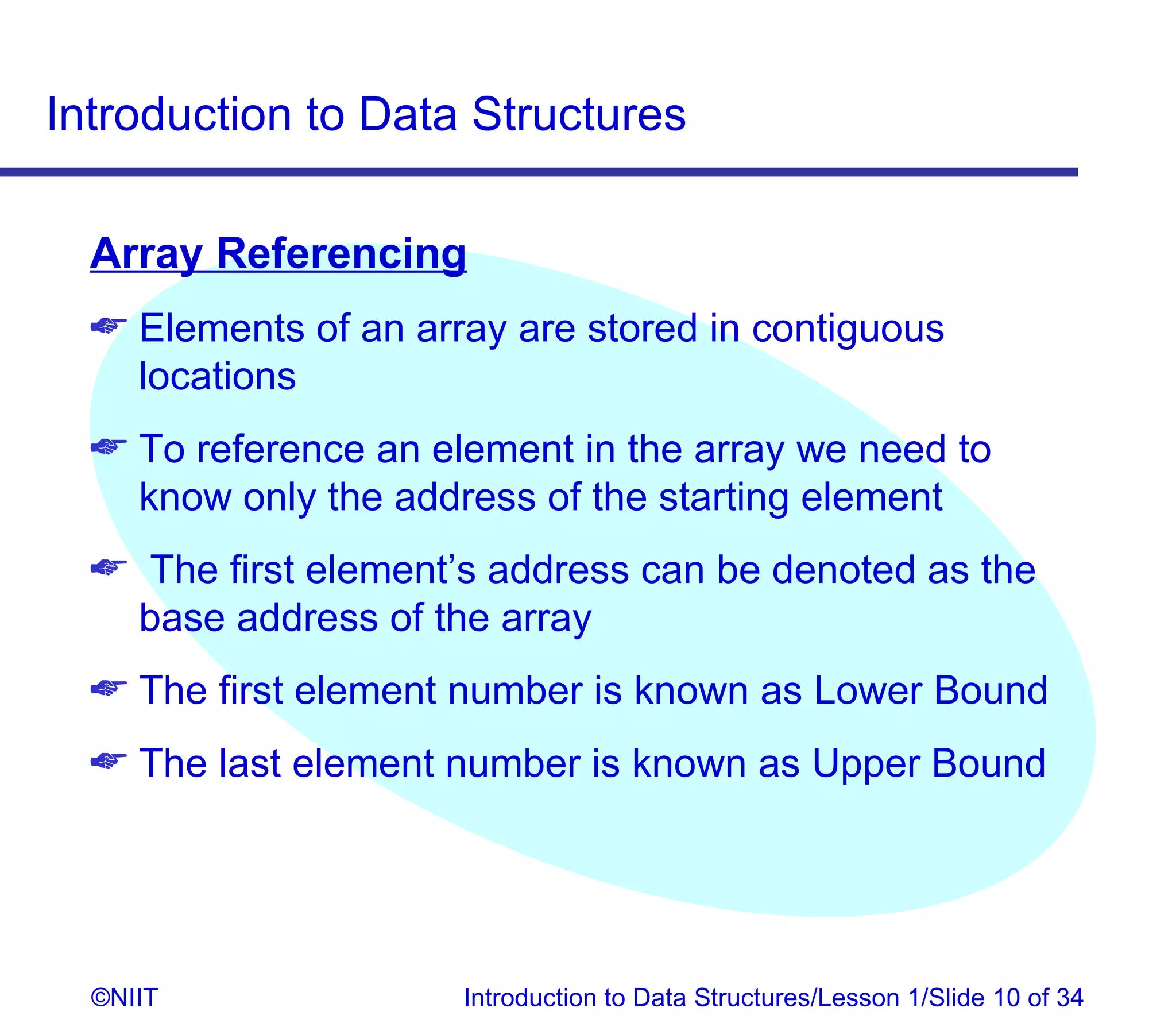 Introduction to Data Structures

  Array Referencing
   Elements of an array are stored in contiguous
    locations
   To reference an element in the array we need to
    know only the address of the starting element
   The first element’s address can be denoted as the
   base address of the array
   The first element number is known as Lower Bound
   The last element number is known as Upper Bound




  ©NIIT               Introduction to Data Structures/Lesson 1/Slide 10 of 34
 