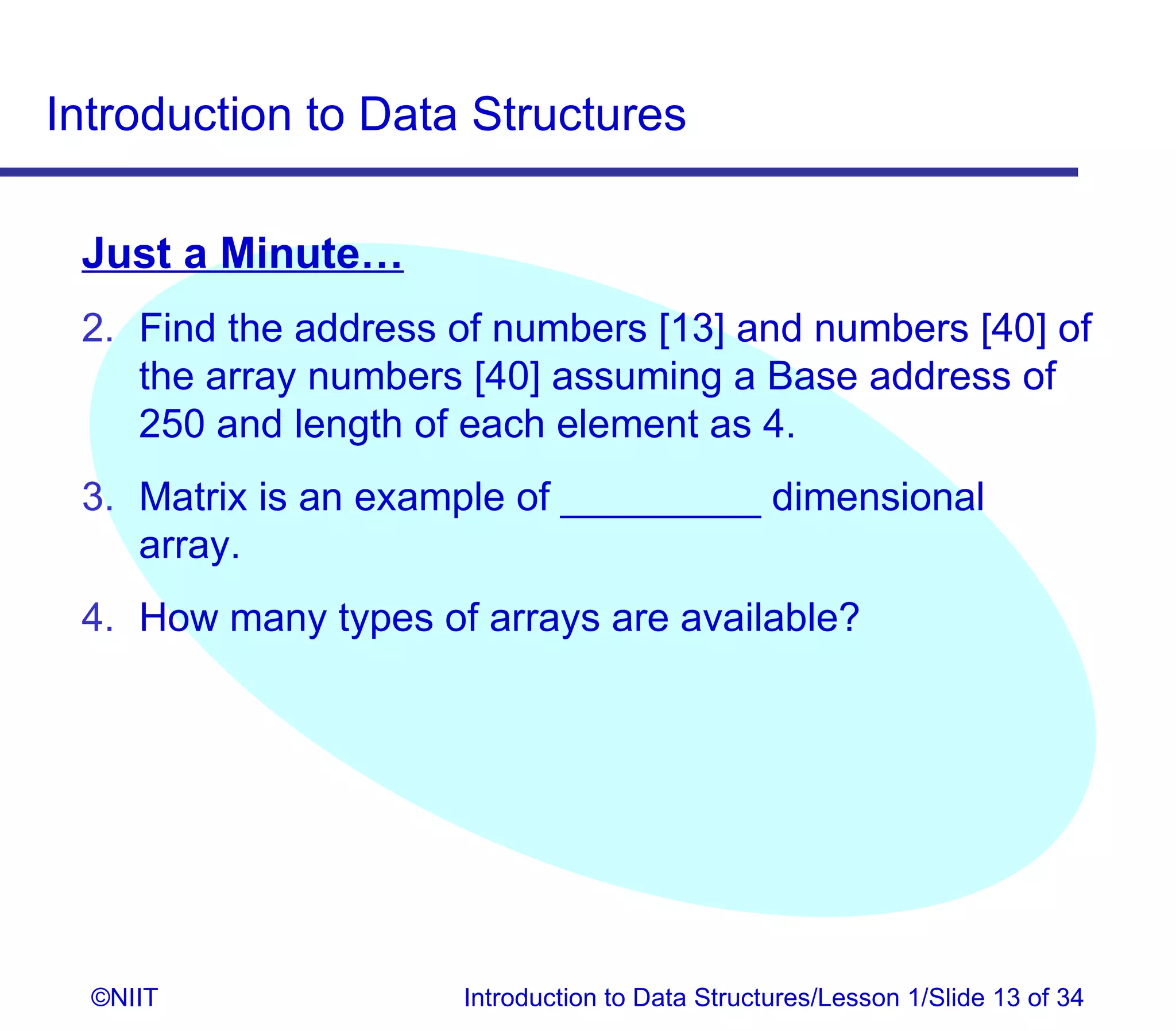 Introduction to Data Structures

 Just a Minute…
 2. Find the address of numbers [13] and numbers [40] of
    the array numbers [40] assuming a Base address of
    250 and length of each element as 4.
 3. Matrix is an example of _________ dimensional
    array.
 4. How many types of arrays are available?




  ©NIIT              Introduction to Data Structures/Lesson 1/Slide 13 of 34
 