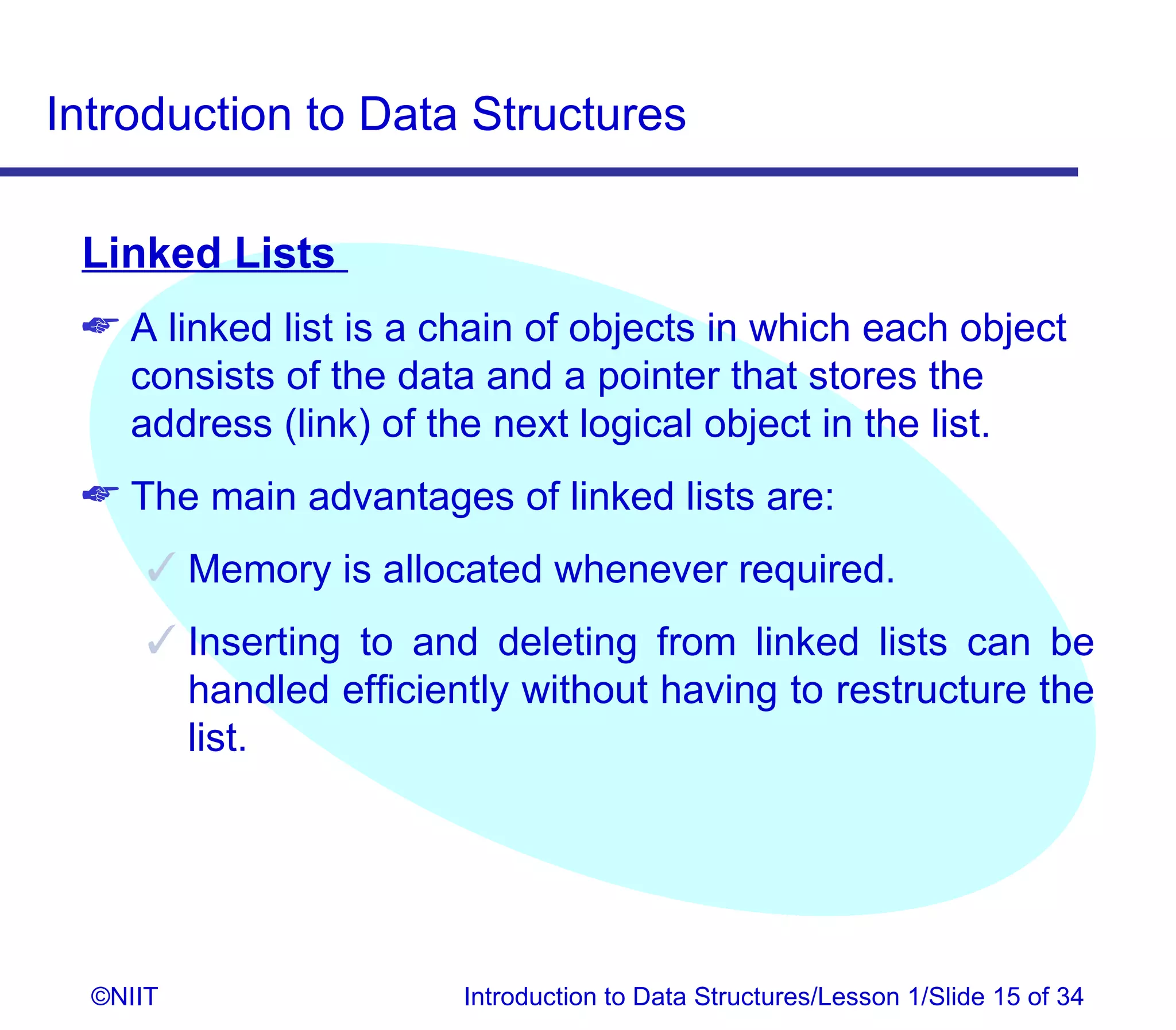Introduction to Data Structures

 Linked Lists
  A linked list is a chain of objects in which each object
   consists of the data and a pointer that stores the
   address (link) of the next logical object in the list.
  The main advantages of linked lists are:
       Memory is allocated whenever required.
       Inserting to and deleting from linked lists can be
        handled efficiently without having to restructure the
        list.




  ©NIIT                 Introduction to Data Structures/Lesson 1/Slide 15 of 34
 
