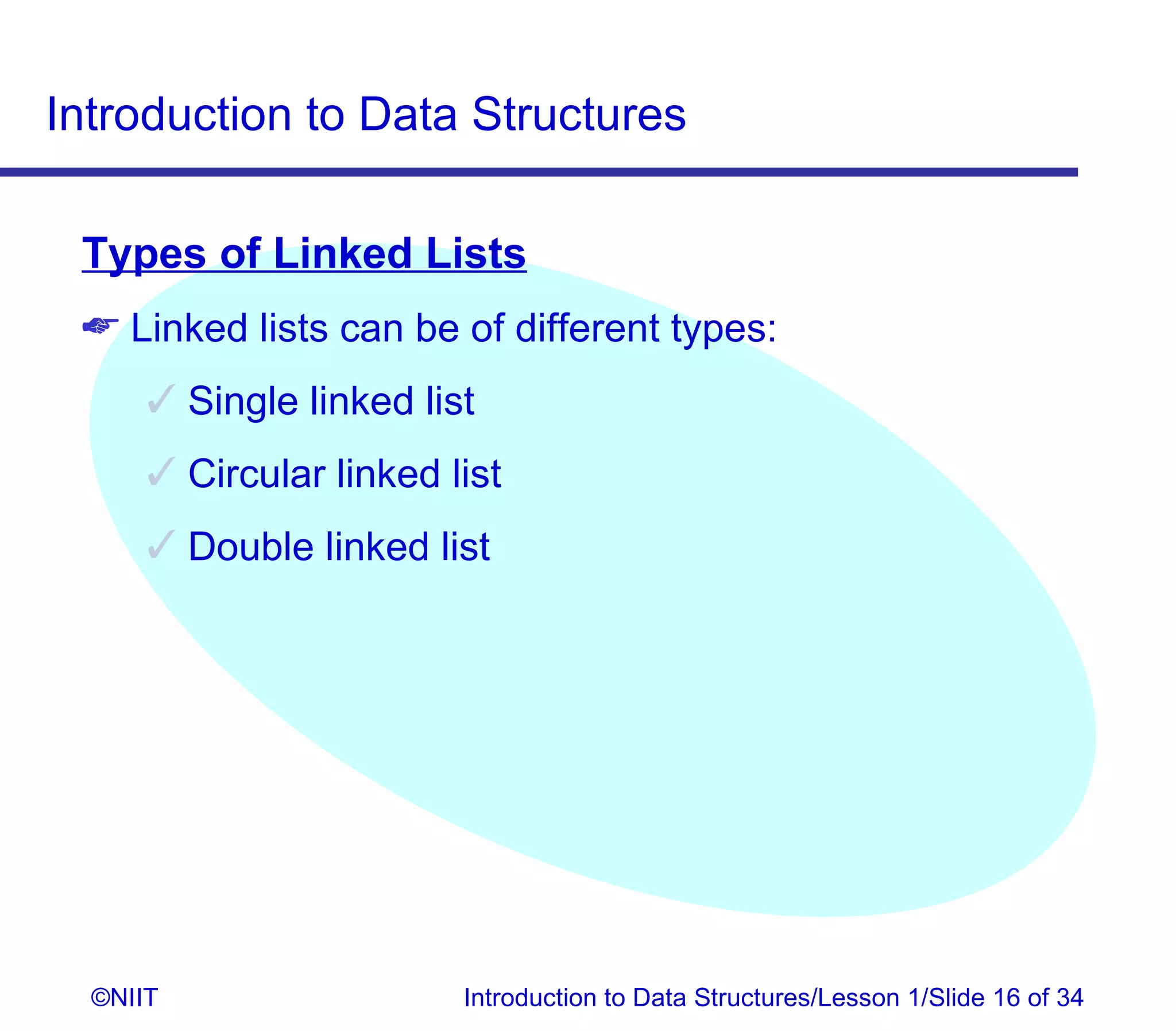 Introduction to Data Structures

 Types of Linked Lists
  Linked lists can be of different types:
       Single linked list
       Circular linked list
       Double linked list




  ©NIIT                  Introduction to Data Structures/Lesson 1/Slide 16 of 34
 