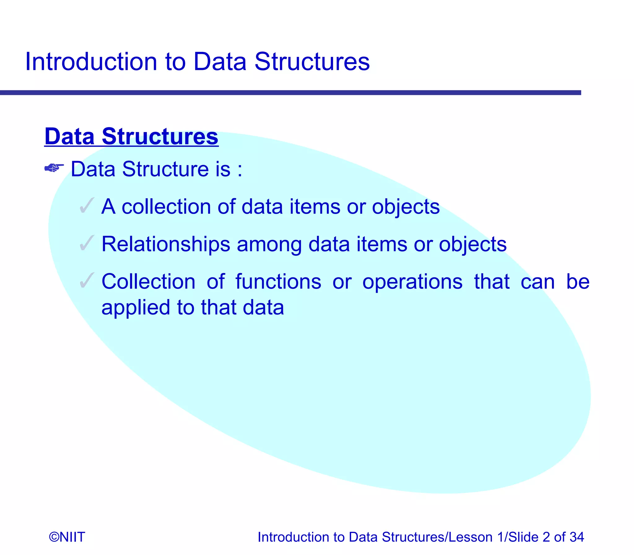 Introduction to Data Structures

 Data Structures
  Data Structure is :
       A collection of data items or objects
       Relationships among data items or objects
       Collection of functions or operations that can be
        applied to that data




  ©NIIT                  Introduction to Data Structures/Lesson 1/Slide 2 of 34
 
