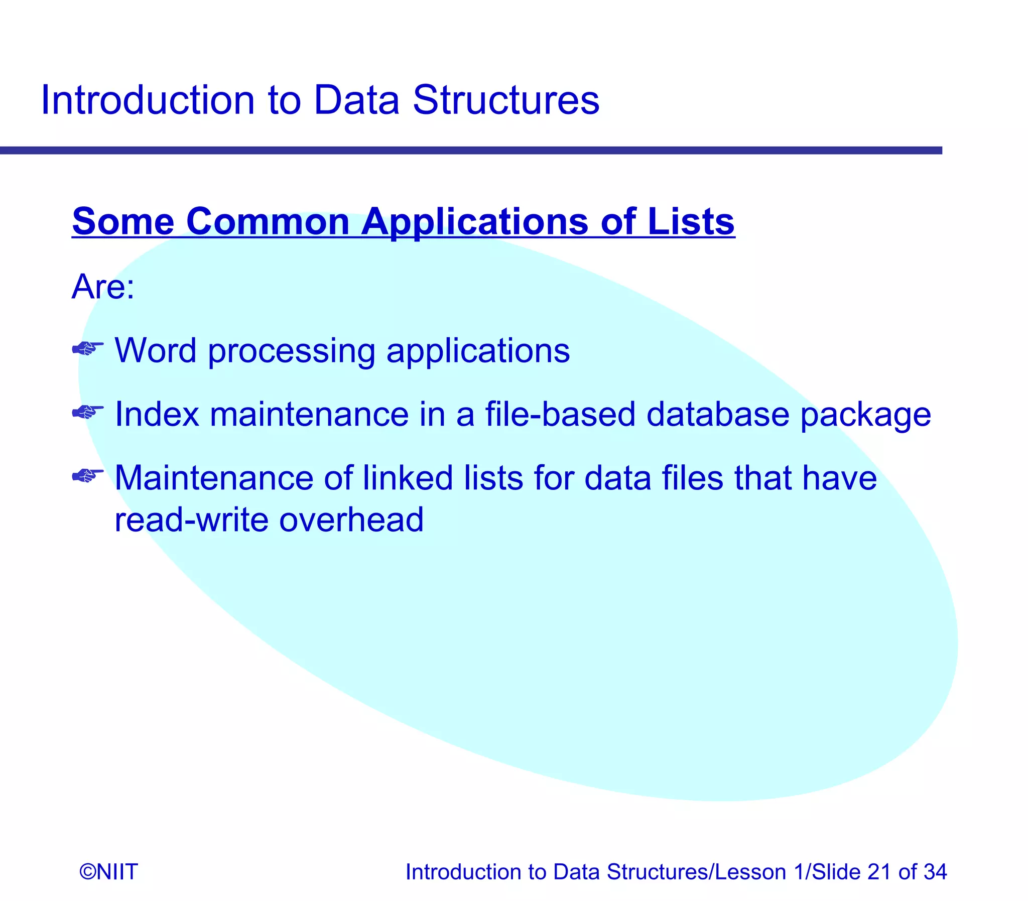 Introduction to Data Structures

 Some Common Applications of Lists
 Are:
  Word processing applications
  Index maintenance in a file-based database package
  Maintenance of linked lists for data files that have
   read-write overhead




  ©NIIT                Introduction to Data Structures/Lesson 1/Slide 21 of 34
 