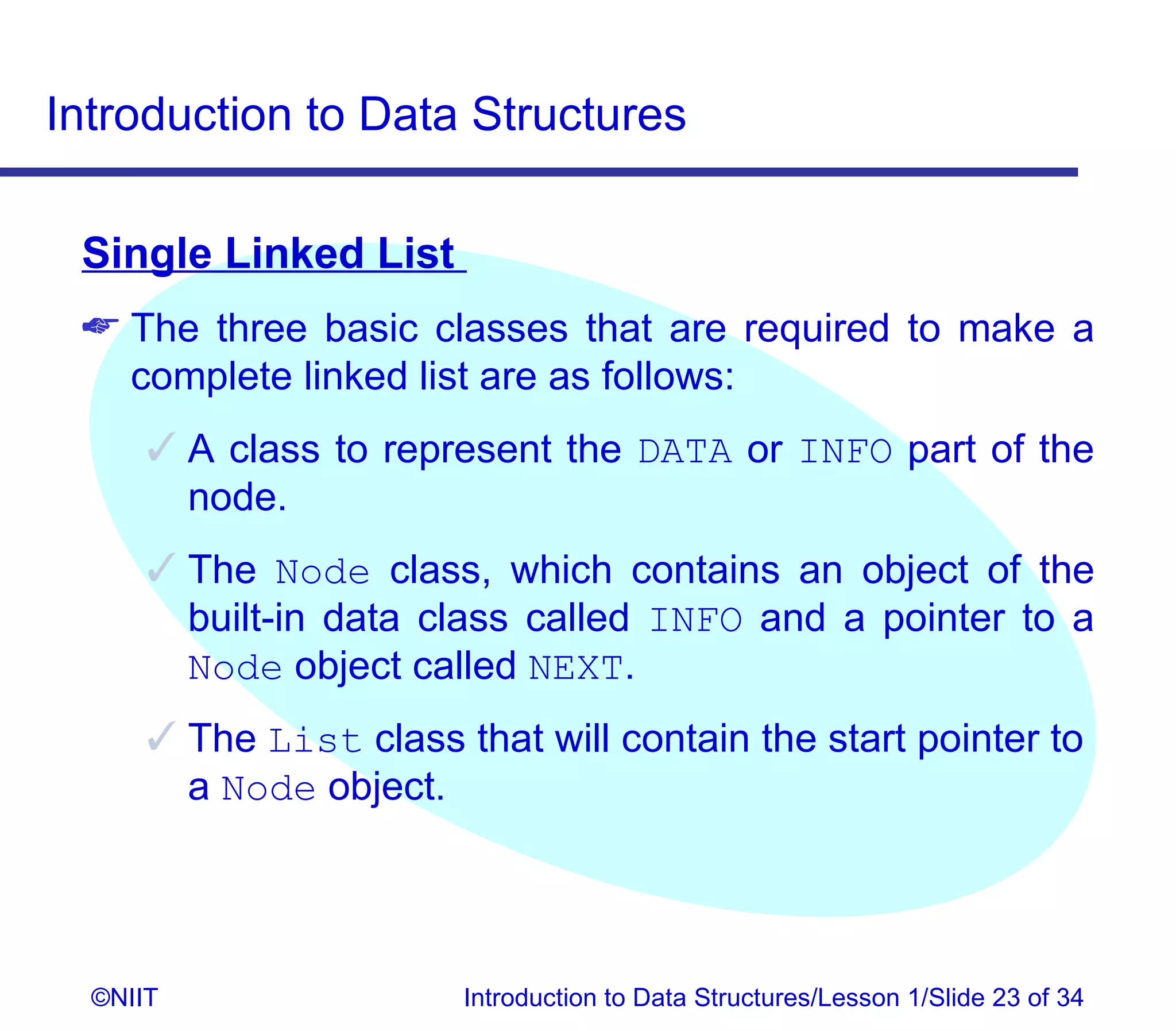 Introduction to Data Structures

 Single Linked List
  The three basic classes that are required to make a
   complete linked list are as follows:
       A class to represent the DATA or INFO part of the
        node.
       The Node class, which contains an object of the
        built-in data class called INFO and a pointer to a
        Node object called NEXT.
       The List class that will contain the start pointer to
        a Node object.




  ©NIIT                 Introduction to Data Structures/Lesson 1/Slide 23 of 34
 