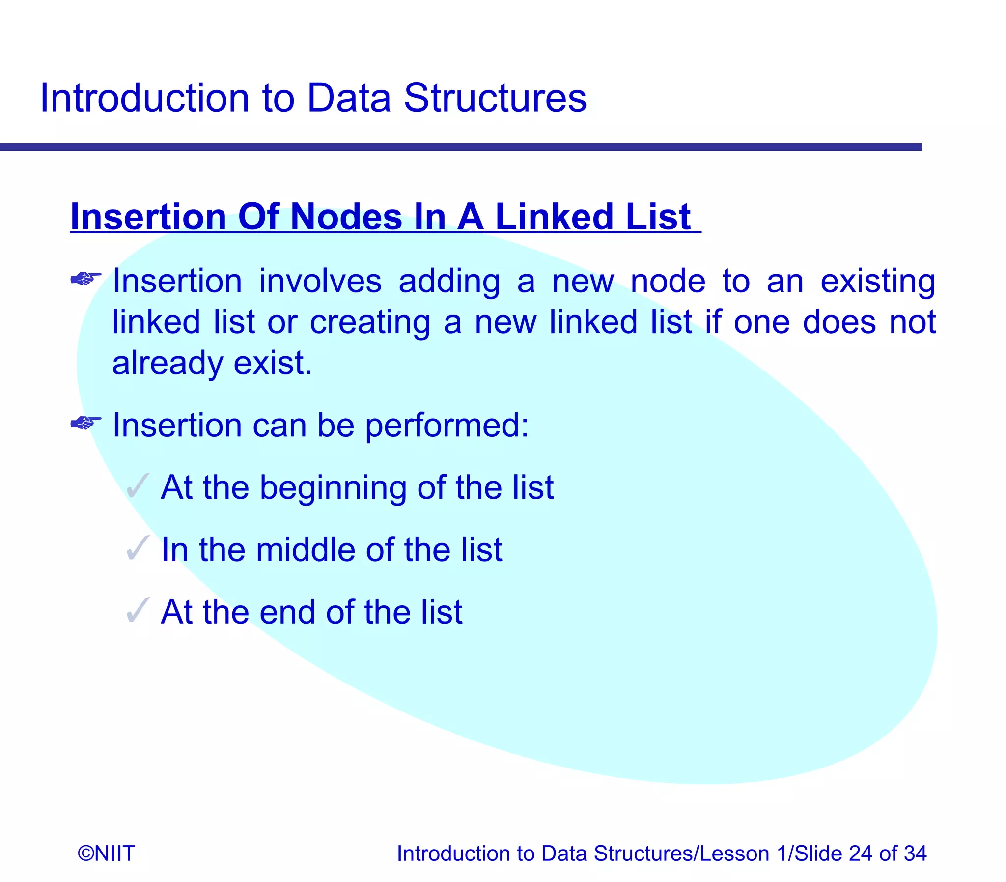 Introduction to Data Structures

 Insertion Of Nodes In A Linked List
  Insertion involves adding a new node to an existing
   linked list or creating a new linked list if one does not
   already exist.
  Insertion can be performed:
       At the beginning of the list
       In the middle of the list
       At the end of the list




  ©NIIT                  Introduction to Data Structures/Lesson 1/Slide 24 of 34
 