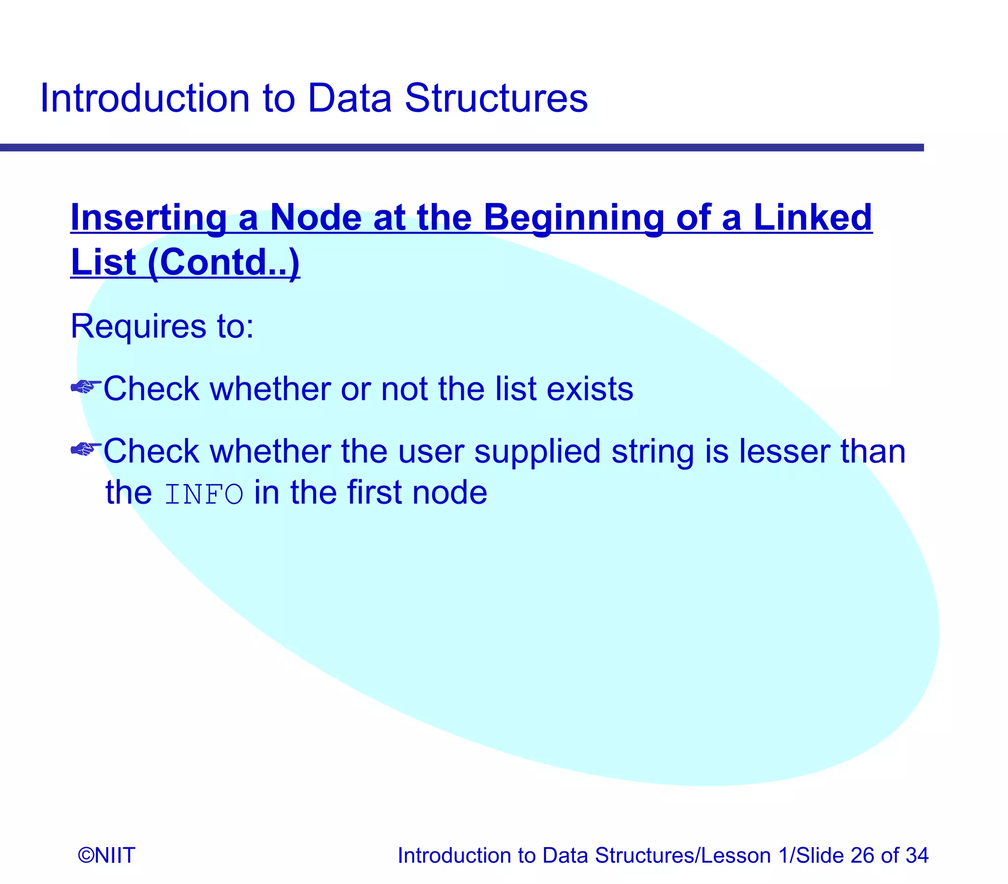 Introduction to Data Structures

 Inserting a Node at the Beginning of a Linked
 List (Contd..)
 Requires to:
 Check whether or not the list exists
 Check whether the user supplied string is lesser than
  the INFO in the first node




  ©NIIT               Introduction to Data Structures/Lesson 1/Slide 26 of 34
 