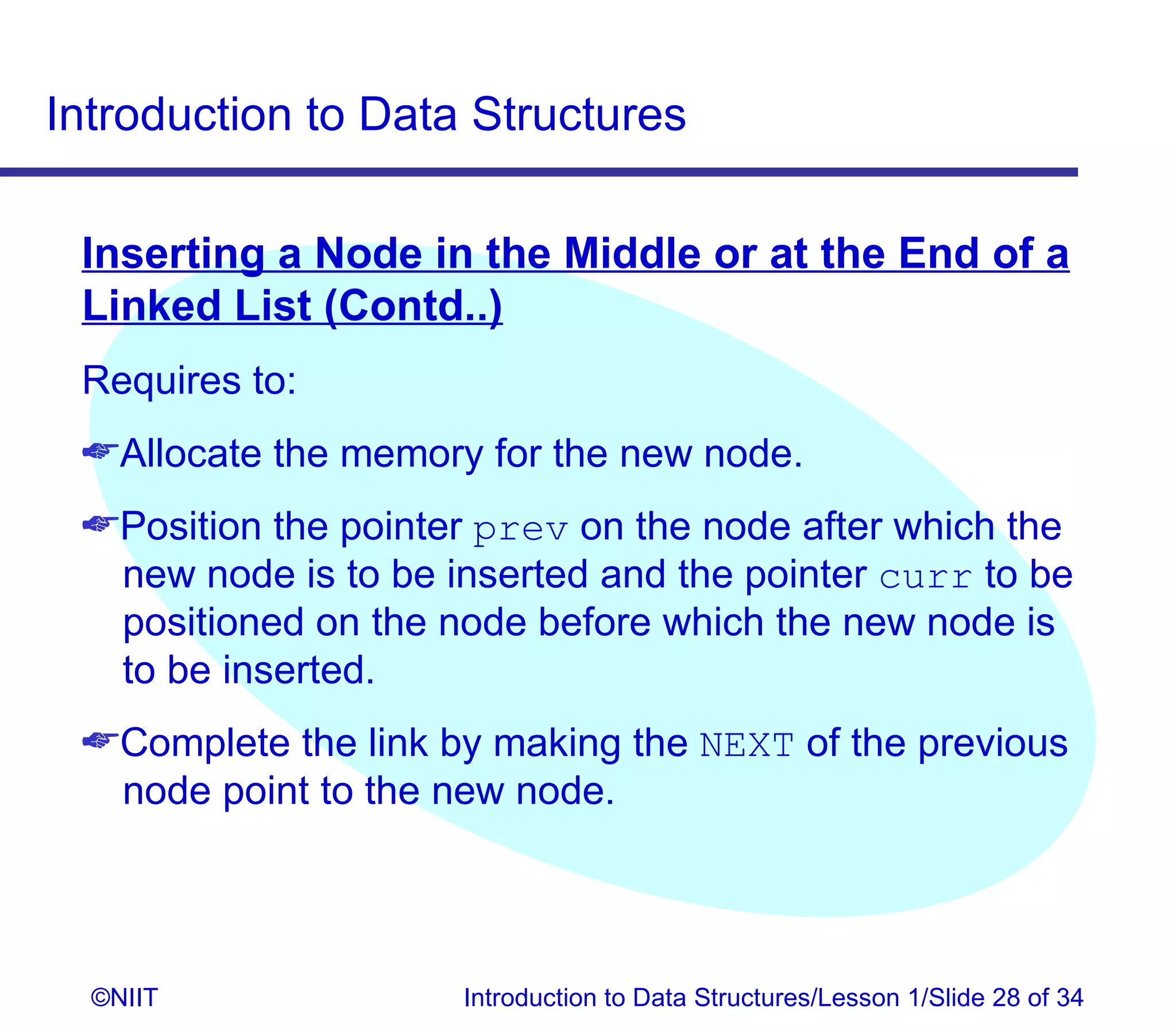 Introduction to Data Structures

 Inserting a Node in the Middle or at the End of a
 Linked List (Contd..)
 Requires to:
 Allocate the memory for the new node.
 Position the pointer prev on the node after which the
  new node is to be inserted and the pointer curr to be
  positioned on the node before which the new node is
  to be inserted.
 Complete the link by making the NEXT of the previous
  node point to the new node.




  ©NIIT              Introduction to Data Structures/Lesson 1/Slide 28 of 34
 