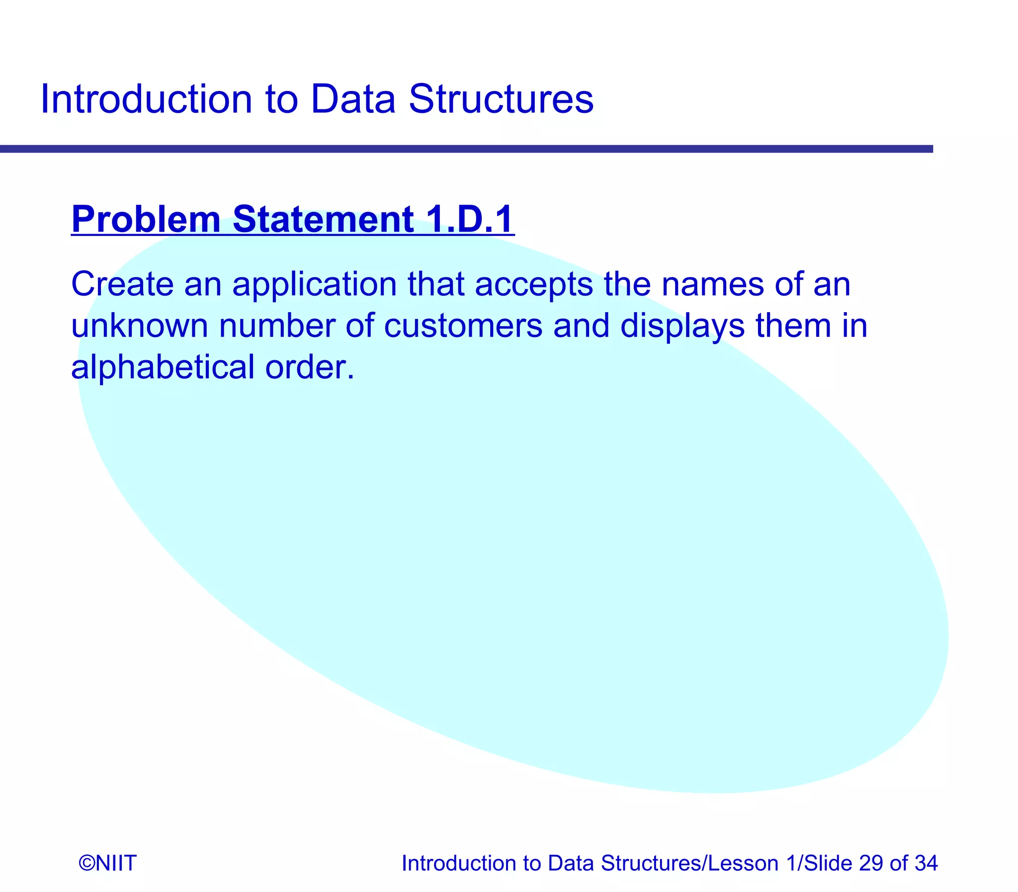 Introduction to Data Structures

 Problem Statement 1.D.1
 Create an application that accepts the names of an
 unknown number of customers and displays them in
 alphabetical order.




  ©NIIT              Introduction to Data Structures/Lesson 1/Slide 29 of 34
 