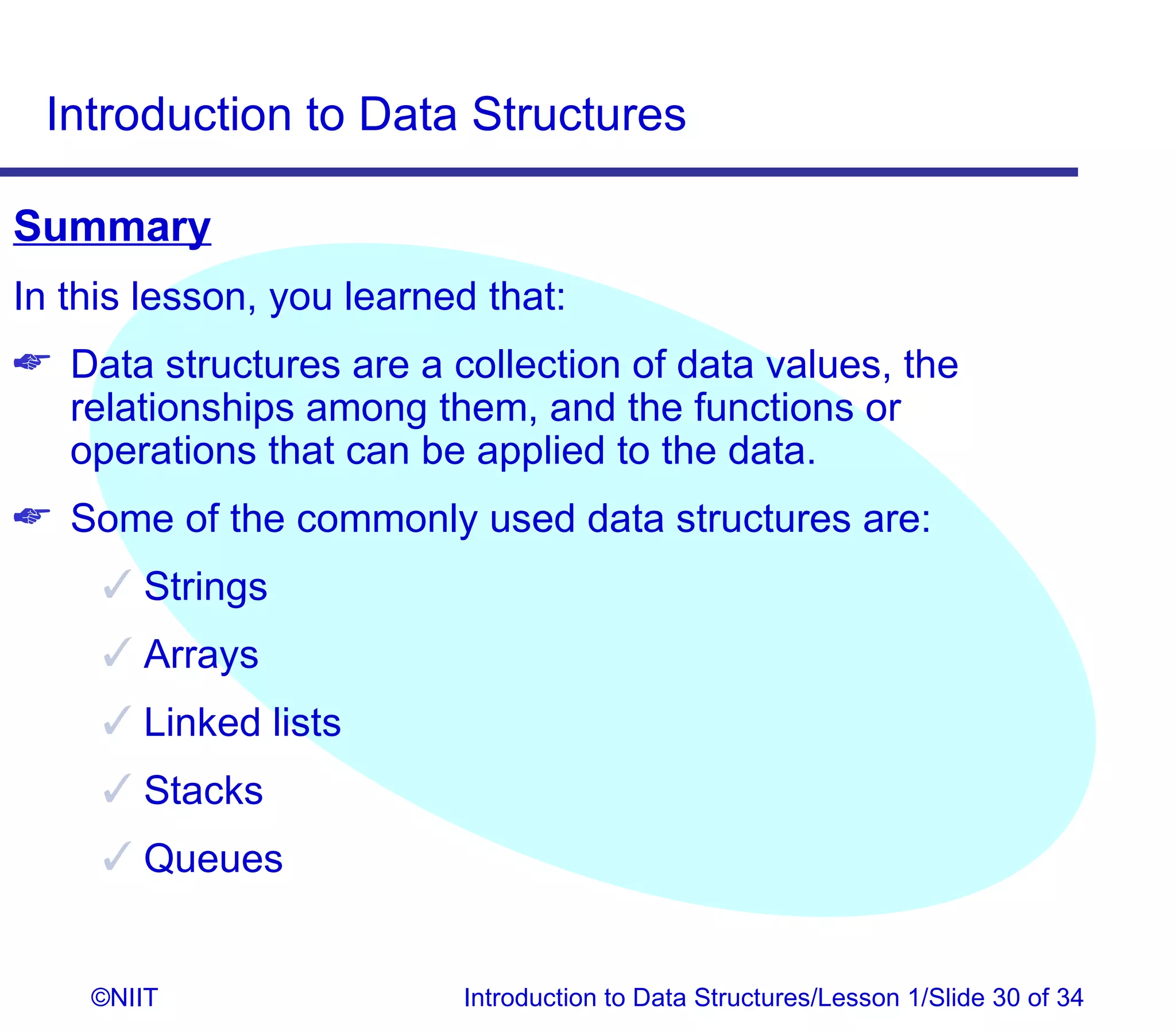 Introduction to Data Structures

Summary
In this lesson, you learned that:
 Data structures are a collection of data values, the
  relationships among them, and the functions or
  operations that can be applied to the data.
 Some of the commonly used data structures are:
      Strings
      Arrays
      Linked lists
      Stacks
      Queues


    ©NIIT                 Introduction to Data Structures/Lesson 1/Slide 30 of 34
 