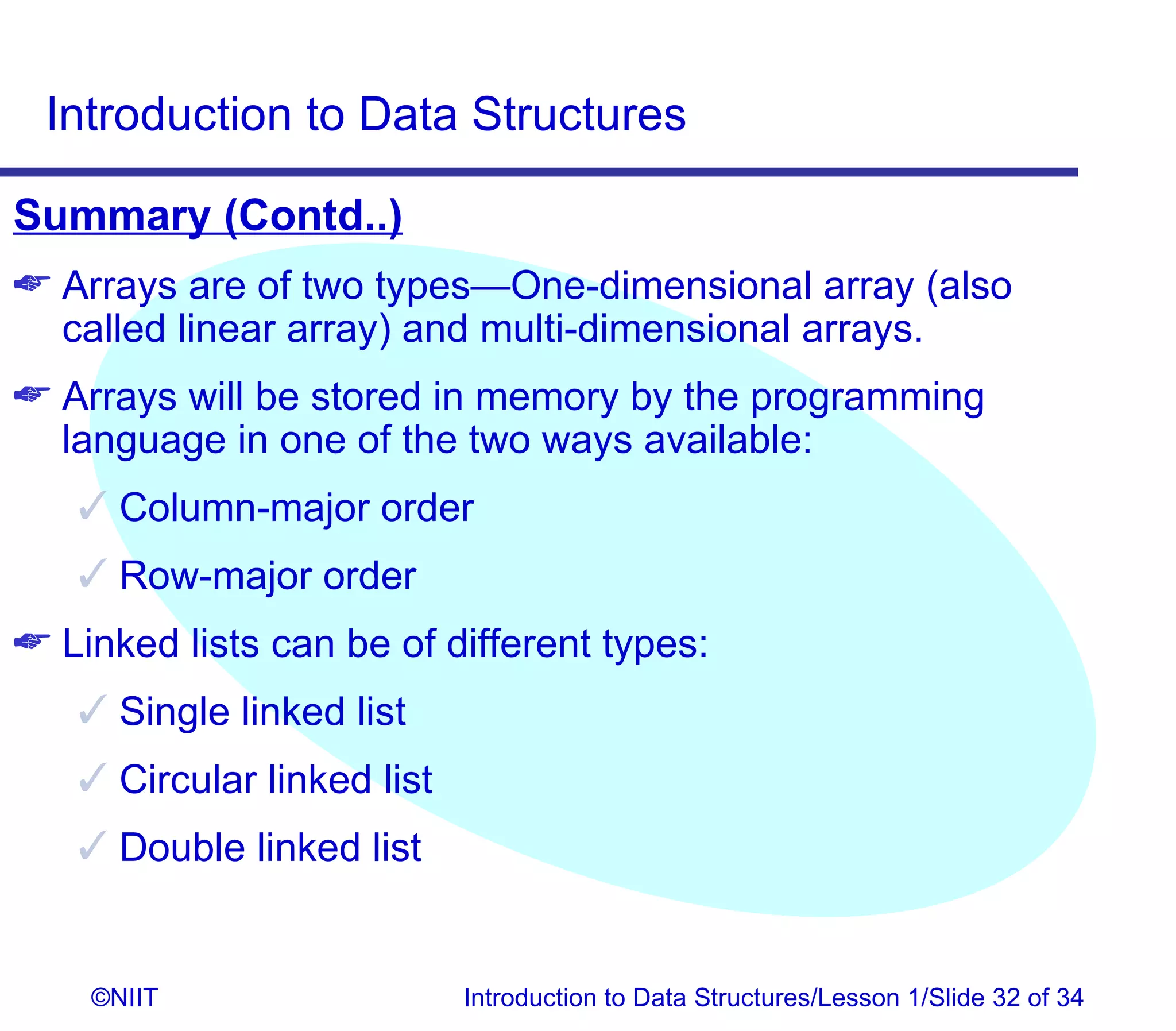 Introduction to Data Structures

Summary (Contd..)
 Arrays are of two types—One-dimensional array (also
  called linear array) and multi-dimensional arrays.
 Arrays will be stored in memory by the programming
  language in one of the two ways available:
    Column-major order
    Row-major order
 Linked lists can be of different types:
    Single linked list
    Circular linked list
    Double linked list


    ©NIIT                   Introduction to Data Structures/Lesson 1/Slide 32 of 34
 