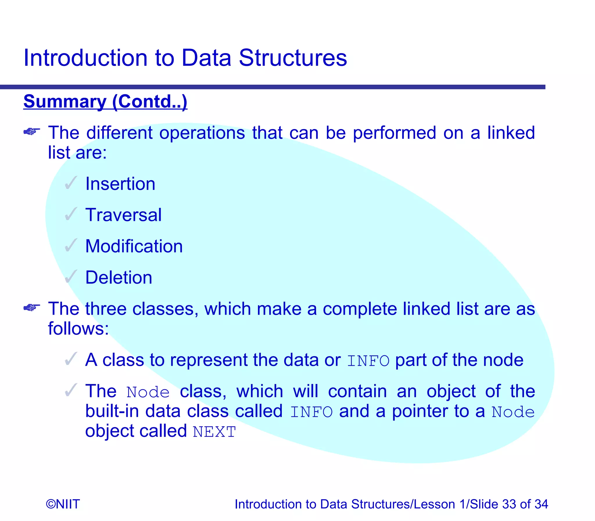 Introduction to Data Structures
Summary (Contd..)
 The different operations that can be performed on a linked
  list are:
     Insertion
     Traversal
     Modification
     Deletion
 The three classes, which make a complete linked list are as
  follows:
     A class to represent the data or INFO part of the node
     The Node class, which will contain an object of the
      built-in data class called INFO and a pointer to a Node
      object called NEXT


  ©NIIT                  Introduction to Data Structures/Lesson 1/Slide 33 of 34
 