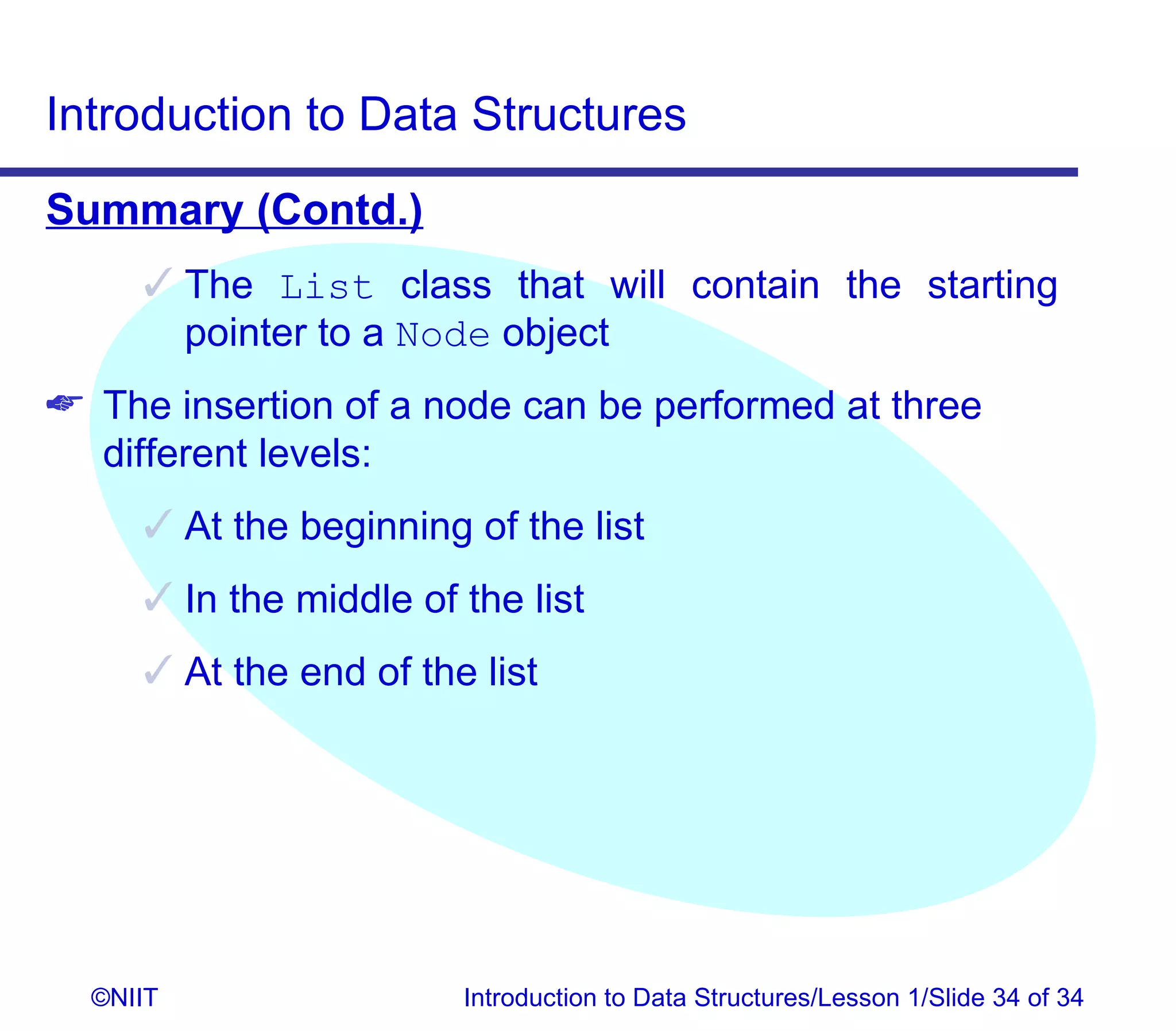 Introduction to Data Structures
Summary (Contd.)
      The List class that will contain the starting
       pointer to a Node object
 The insertion of a node can be performed at three
  different levels:
      At the beginning of the list
      In the middle of the list
      At the end of the list




  ©NIIT                 Introduction to Data Structures/Lesson 1/Slide 34 of 34
 