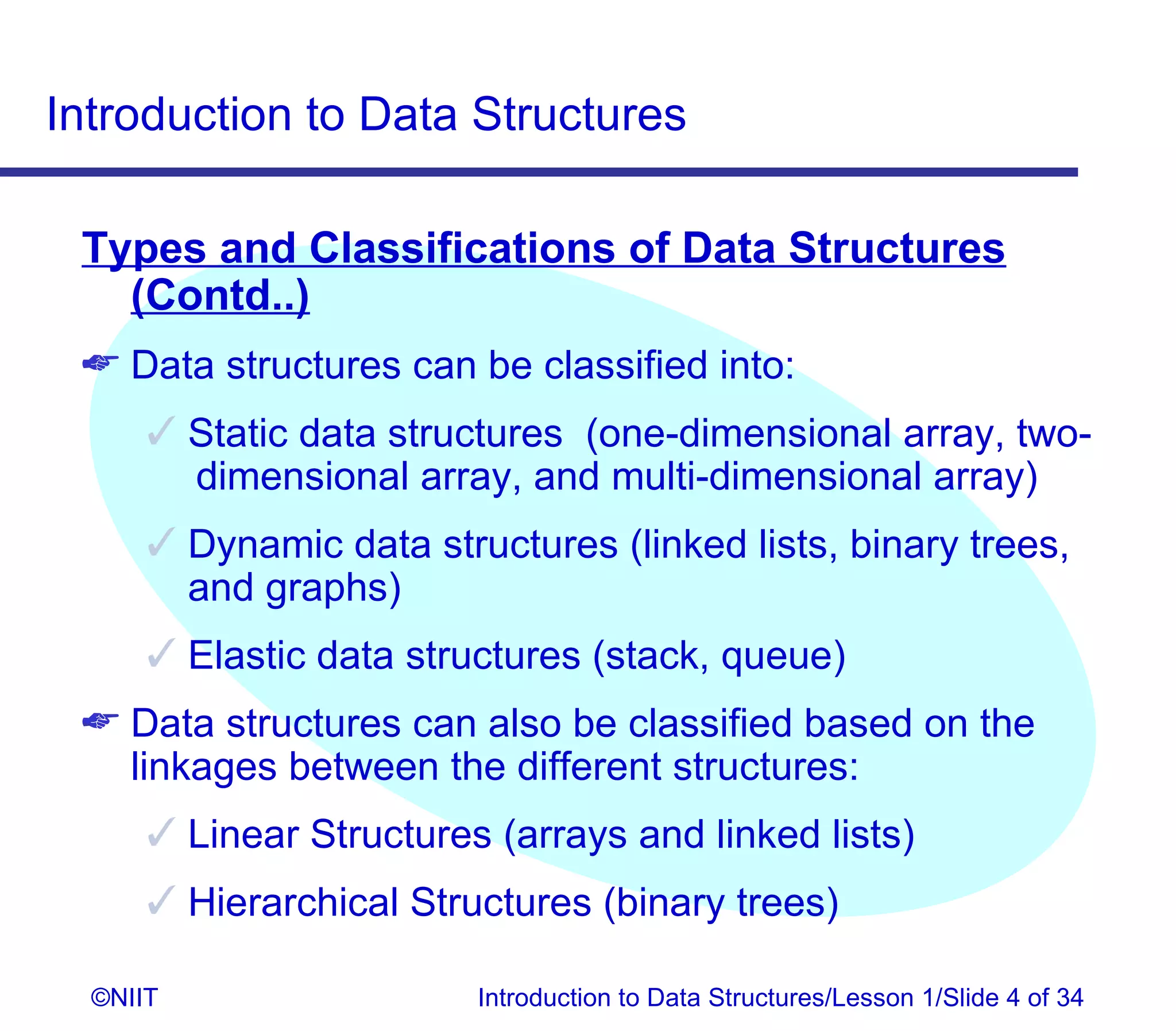 Introduction to Data Structures

 Types and Classifications of Data Structures
   (Contd..)
  Data structures can be classified into:
       Static data structures (one-dimensional array, two-
        dimensional array, and multi-dimensional array)
       Dynamic data structures (linked lists, binary trees,
        and graphs)
       Elastic data structures (stack, queue)
  Data structures can also be classified based on the
   linkages between the different structures:
       Linear Structures (arrays and linked lists)
       Hierarchical Structures (binary trees)

  ©NIIT                  Introduction to Data Structures/Lesson 1/Slide 4 of 34
 