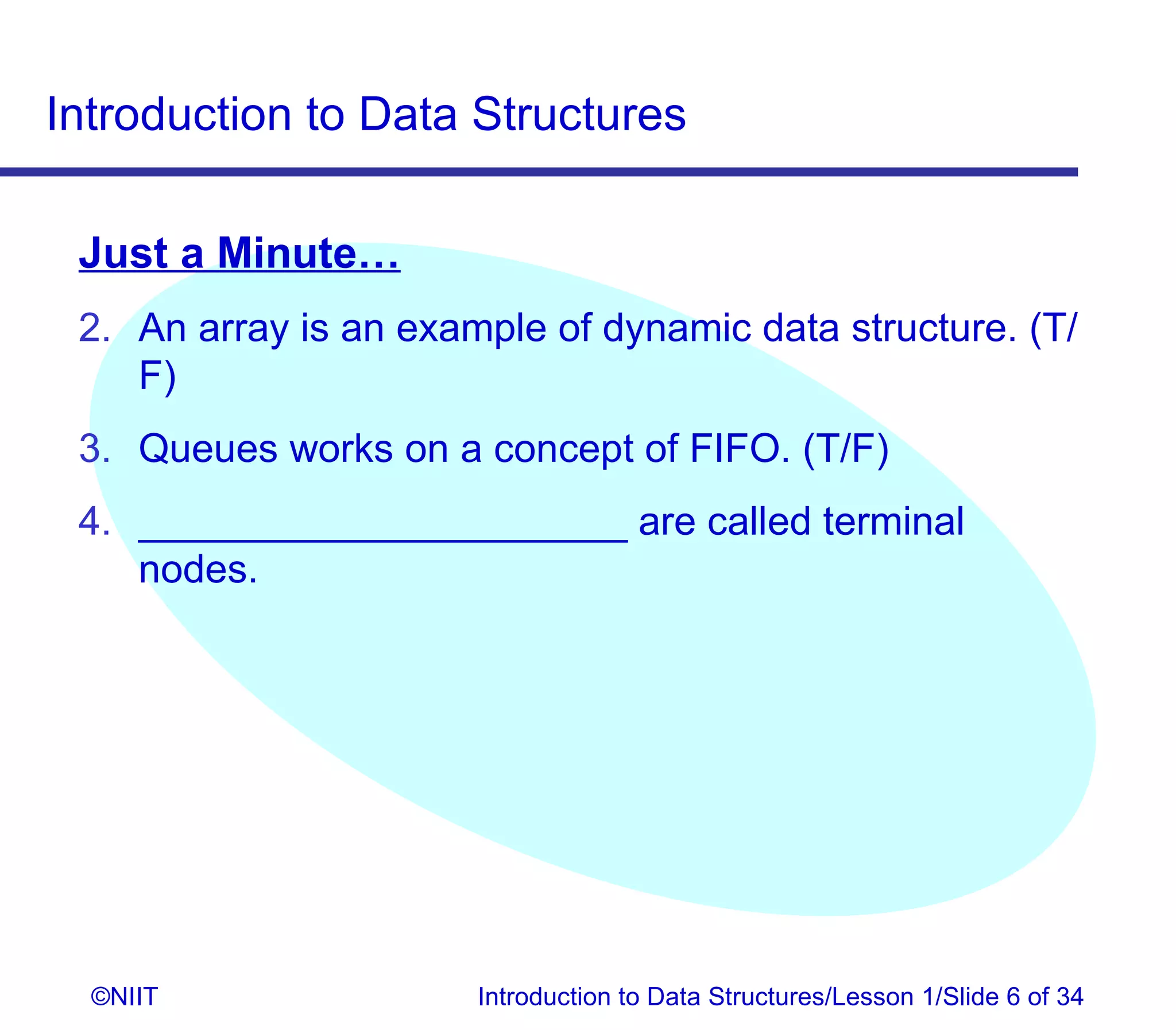 Introduction to Data Structures

 Just a Minute…
 2. An array is an example of dynamic data structure. (T/
    F)
 3. Queues works on a concept of FIFO. (T/F)
 4. ______________________ are called terminal
    nodes.




  ©NIIT                Introduction to Data Structures/Lesson 1/Slide 6 of 34
 