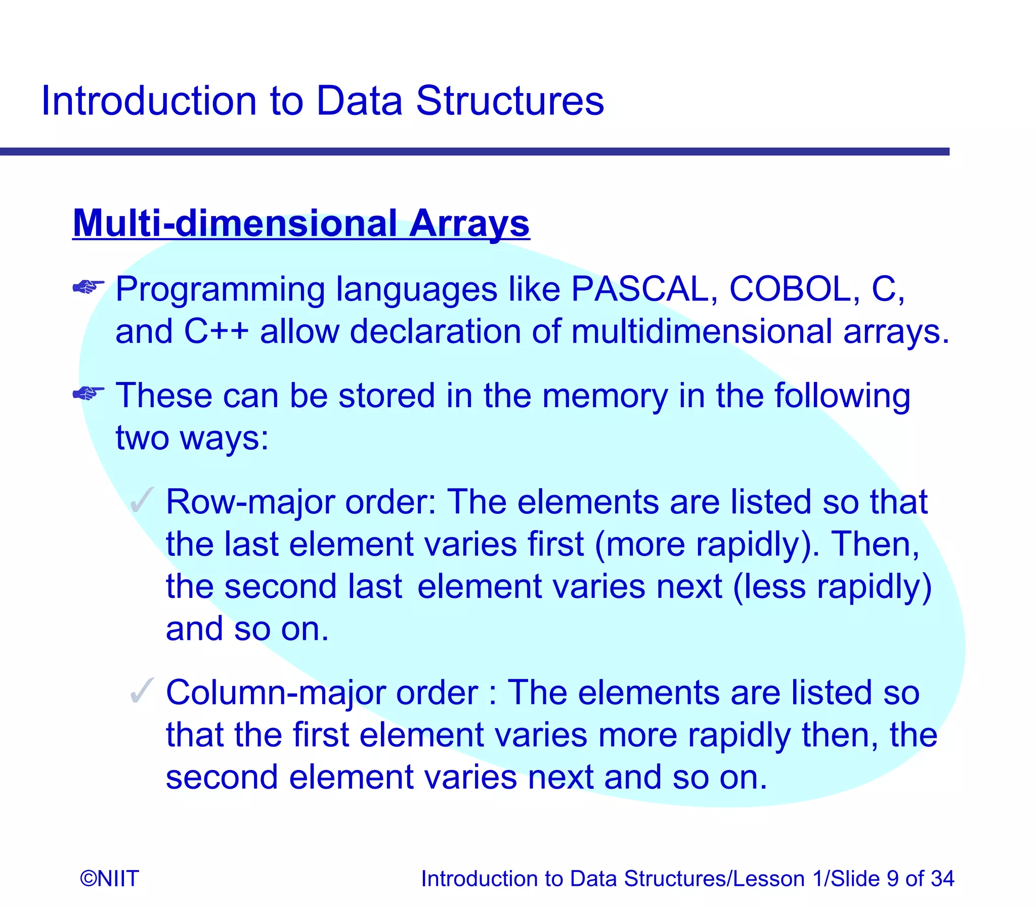 Introduction to Data Structures

 Multi-dimensional Arrays
  Programming languages like PASCAL, COBOL, C,
   and C++ allow declaration of multidimensional arrays.
  These can be stored in the memory in the following
   two ways:
       Row-major order: The elements are listed so that
        the last element varies first (more rapidly). Then,
        the second last element varies next (less rapidly)
        and so on.
       Column-major order : The elements are listed so
        that the first element varies more rapidly then, the
        second element varies next and so on.

  ©NIIT                  Introduction to Data Structures/Lesson 1/Slide 9 of 34
 