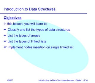 Introduction to Data Structures

Objectives
In this lesson, you will learn to:
 Classify and list the types of data structures
 List the types of arrays
 List the types of linked lists
 Implement nodes insertion on single linked list




  ©NIIT                    Introduction to Data Structures/Lesson 1/Slide 1 of 34
 