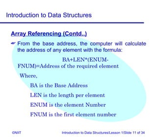 Introduction to Data Structures

 Array Referencing (Contd..)
  From the base address, the computer will calculate
   the address of any element with the formula:
                  BA+LEN*(ENUM-
    FNUM)=Address of the required element
      Where,
          BA is the Base Address
          LEN is the length per element
          ENUM is the element Number
          FNUM is the first element number


  ©NIIT               Introduction to Data Structures/Lesson 1/Slide 11 of 34
 