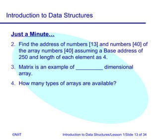 Introduction to Data Structures

 Just a Minute…
 2. Find the address of numbers [13] and numbers [40] of
    the array numbers [40] assuming a Base address of
    250 and length of each element as 4.
 3. Matrix is an example of _________ dimensional
    array.
 4. How many types of arrays are available?




  ©NIIT              Introduction to Data Structures/Lesson 1/Slide 13 of 34
 