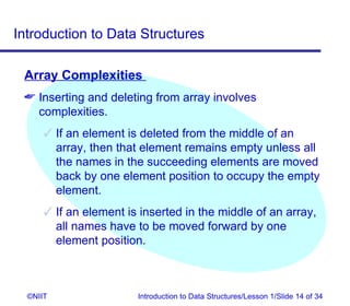 Introduction to Data Structures

 Array Complexities
  Inserting and deleting from array involves
   complexities.
       If an element is deleted from the middle of an
        array, then that element remains empty unless all
        the names in the succeeding elements are moved
        back by one element position to occupy the empty
        element.
       If an element is inserted in the middle of an array,
        all names have to be moved forward by one
        element position.



  ©NIIT                 Introduction to Data Structures/Lesson 1/Slide 14 of 34
 