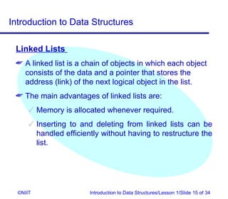 Introduction to Data Structures

 Linked Lists
  A linked list is a chain of objects in which each object
   consists of the data and a pointer that stores the
   address (link) of the next logical object in the list.
  The main advantages of linked lists are:
       Memory is allocated whenever required.
       Inserting to and deleting from linked lists can be
        handled efficiently without having to restructure the
        list.




  ©NIIT                 Introduction to Data Structures/Lesson 1/Slide 15 of 34
 