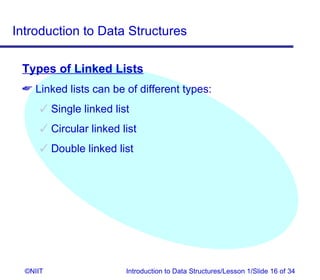Introduction to Data Structures

 Types of Linked Lists
  Linked lists can be of different types:
       Single linked list
       Circular linked list
       Double linked list




  ©NIIT                  Introduction to Data Structures/Lesson 1/Slide 16 of 34
 