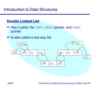Introduction to Data Structures

 Double Linked List
  Has 3 parts: the INFO, NEXT pointer, and PREV
   pointer
  Is also called a two-way list
                                                                    LAST
             START



      NULL      PREV   Data   NEXT                 PREV    Data     NEXT

                                                                              NULL


                                 PREV    Data     NEXT




  ©NIIT                       Introduction to Data Structures/Lesson 1/Slide 19 of 34
 
