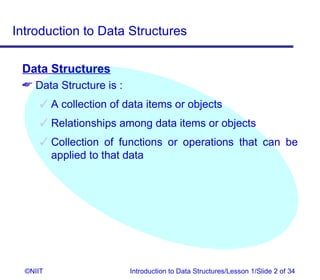 Introduction to Data Structures

 Data Structures
  Data Structure is :
       A collection of data items or objects
       Relationships among data items or objects
       Collection of functions or operations that can be
        applied to that data




  ©NIIT                  Introduction to Data Structures/Lesson 1/Slide 2 of 34
 