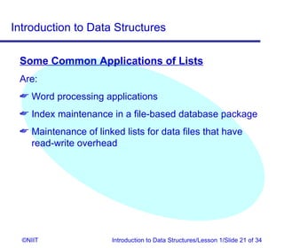 Introduction to Data Structures

 Some Common Applications of Lists
 Are:
  Word processing applications
  Index maintenance in a file-based database package
  Maintenance of linked lists for data files that have
   read-write overhead




  ©NIIT                Introduction to Data Structures/Lesson 1/Slide 21 of 34
 