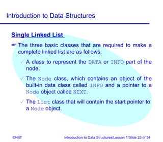 Introduction to Data Structures

 Single Linked List
  The three basic classes that are required to make a
   complete linked list are as follows:
       A class to represent the DATA or INFO part of the
        node.
       The Node class, which contains an object of the
        built-in data class called INFO and a pointer to a
        Node object called NEXT.
       The List class that will contain the start pointer to
        a Node object.




  ©NIIT                 Introduction to Data Structures/Lesson 1/Slide 23 of 34
 