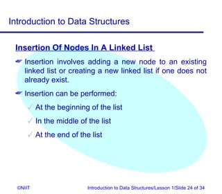 Introduction to Data Structures

 Insertion Of Nodes In A Linked List
  Insertion involves adding a new node to an existing
   linked list or creating a new linked list if one does not
   already exist.
  Insertion can be performed:
       At the beginning of the list
       In the middle of the list
       At the end of the list




  ©NIIT                  Introduction to Data Structures/Lesson 1/Slide 24 of 34
 
