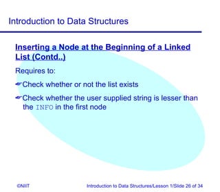 Introduction to Data Structures

 Inserting a Node at the Beginning of a Linked
 List (Contd..)
 Requires to:
 Check whether or not the list exists
 Check whether the user supplied string is lesser than
  the INFO in the first node




  ©NIIT               Introduction to Data Structures/Lesson 1/Slide 26 of 34
 