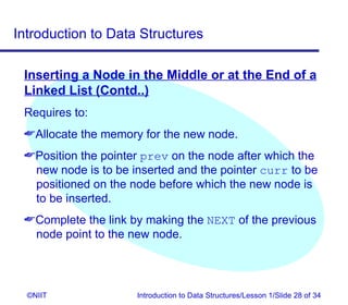 Introduction to Data Structures

 Inserting a Node in the Middle or at the End of a
 Linked List (Contd..)
 Requires to:
 Allocate the memory for the new node.
 Position the pointer prev on the node after which the
  new node is to be inserted and the pointer curr to be
  positioned on the node before which the new node is
  to be inserted.
 Complete the link by making the NEXT of the previous
  node point to the new node.




  ©NIIT              Introduction to Data Structures/Lesson 1/Slide 28 of 34
 