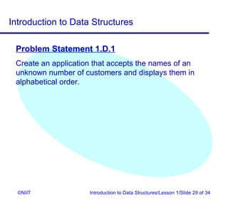 Introduction to Data Structures

 Problem Statement 1.D.1
 Create an application that accepts the names of an
 unknown number of customers and displays them in
 alphabetical order.




  ©NIIT              Introduction to Data Structures/Lesson 1/Slide 29 of 34
 
