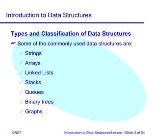 Introduction to Data Structures

 Types and Classification of Data Structures
  Some of the commonly used data structures are:
       Strings
       Arrays
       Linked Lists
       Stacks
       Queues
       Binary trees
       Graphs


  ©NIIT                Introduction to Data Structures/Lesson 1/Slide 3 of 34
 