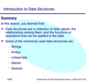 Introduction to Data Structures

Summary
In this lesson, you learned that:
 Data structures are a collection of data values, the
  relationships among them, and the functions or
  operations that can be applied to the data.
 Some of the commonly used data structures are:
      Strings
      Arrays
      Linked lists
      Stacks
      Queues


    ©NIIT                 Introduction to Data Structures/Lesson 1/Slide 30 of 34
 
