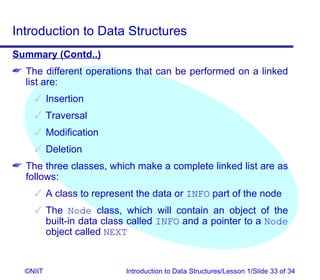 Introduction to Data Structures
Summary (Contd..)
 The different operations that can be performed on a linked
  list are:
     Insertion
     Traversal
     Modification
     Deletion
 The three classes, which make a complete linked list are as
  follows:
     A class to represent the data or INFO part of the node
     The Node class, which will contain an object of the
      built-in data class called INFO and a pointer to a Node
      object called NEXT


  ©NIIT                  Introduction to Data Structures/Lesson 1/Slide 33 of 34
 